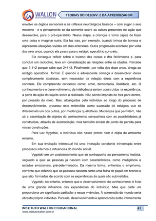 INSTITUTO WALLON EDUCACIONAL 41
www.institutowallon.com.br
TEORIAS DO DESENV. E DA APRENDIZAGEM
envolve os órgãos sensoriais e os reflexos neurológicos básicos – com sugar o seio
materno - e o pensamento se dá somente sobre as coisas presentes na ação que
desenvolve, para o pré-operatório. Nessa etapa, a crianças e torna capaz de fazer
uma coisa e imaginar outra. Ela faz isso, por exemplo, quando brinca de boneca e
representa situações vividas em dias anteriores. Outra progressão acontece por volta
dos sete anos, quando ela passa para o estágio operatório concreto.
Ela consegue refletir sobre o inverso das coisas e dos fenômenos e, para
concluir um raciocínio, leva em consideração as relações entre os objetos. Percebe
que 3-1=2 porque sabe que 2+1=3. Finalmente, por volta dos doze anos, chega ao
estágio operatório formal. É quando o adolescente começa a desenvolver ideias
completamente abstratas, sem necessitar da relação direta com a experiência
concreta. Ele compreende conceitos como: amor, democracia, liberdade, etc. O
conhecimento e o desenvolvimento da inteligência seriam construídos na experiência,
a partir da ação do sujeito sobre a realidade. Não sendo imposto de fora para dentro,
por pressão do meio. Mas, alcançadas pelo indivíduo ao longo do processo de
desenvolvimento, processo este entendido como sucessão de estágios que se
diferenciam um dos outros, por mudanças qualitativas. Mudanças que permitam, não
só a assimilação de objetos do conhecimento compatíveis com as possibilidades já
construídas, através da acomodação, mas também sirvam de ponto de partida para
novas construções.
Para Lev Vygotski, o indivíduo não nasce pronto nem é cópia do ambiente
externo.
Em sua evolução intelectual há uma interação constante ininterrupta entre
processos internos e influências do mundo social.
Vygotski em um posicionamento que se contrapunha ao pensamento inatista,
segundo a qual as pessoas já nascem com características, como inteligência e
estados emocionais, pré-determinados. Da mesma forma, enfrentou o empirismo,
corrente que defende que as pessoas nascem como uma folha de papel em branco e
que são formadas de acordo com as experiências às quais são submetidas.
Vygotski, no entanto, entende que o desenvolvimento do conhecimento é fruto
de uma grande influência das experiências do indivíduo. Mas que cada um
proporciona um significado particular a essas vivências. A apreensão do mundo seria
obra do próprio indivíduo. Para ele, desenvolvimento e aprendizado estão intimamente
 