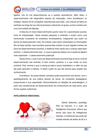 INSTITUTO WALLON EDUCACIONAL 42
www.institutowallon.com.br
TEORIAS DO DESENV. E DA APRENDIZAGEM
ligados: nós só nos desenvolvemos se e quando aprendemos. Além disso, o
desenvolvimento não dependeria apenas da maturação, como acreditavam os
inatistas. Apesar de ter condições maturacionais para falar, uma criança só falará se
participar ao longo de sua vida do processo cultural de um grupo, se tiver contato com
uma comunidade de falantes.
A ideia de um maior desenvolvimento quanto maior for o aprendizado suscitou
erros de interpretação. Várias escolas passaram a entender o ensino como uma
transmissão incessante de conteúdos enciclopédicos. Imaginando que assim os
alunos se desenvolveriam mais. No entanto, para serem assimiladas as informações
têm de fazer sentido. Isso acontece quando elas incidem no que Vygotski chamou de
Zona de desenvolvimento proximal, a distância entre aquilo que a criança sabe fazer
sozinha – o desenvolvimento real – e o que é capaz de realizar com a ajuda de alguém
mais experiente – o desenvolvimento potencial.
Dessa forma, o que é zona de desenvolvimento proximal hoje se torna nível de
desenvolvimento real amanhã. O bom ensino, portanto, é o que incide na zona
proximal. Pois, ensinar o que a criança já sabe é pouco desafiador e ir além do que
ela pode aprender é ineficaz. O ideal é partir do que ela domina para ampliar seu
conhecimento.
O professor, de posse desses conceitos pode proporcionar aos alunos, com o
aperfeiçoamento de sua prática através da teoria, de conteúdos pedagógicos
proporcionais à sua capacidade. Democratizando as relações de aprendizagem, a
partir das características de desenvolvimento de conhecimento de cada aluno, para
formar sujeitos autônomos.
INTELIGÊNCIA EMOCIONAL
Daniel Golemam, psicólogo
PhD de Harvard, é o autor de
Inteligência Emocional. Afirma que
temos dois tipos de inteligências
distintas. A tradicional que pode ser
medida através de testes de QI e a
 