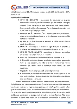 INSTITUTO WALLON EDUCACIONAL 43
www.institutowallon.com.br
TEORIAS DO DESENV. E DA APRENDIZAGEM
inteligência emocional QE. Afirma que o sucesso se dá : 20% devido ao QI e 80 %
divido ao QE.
Inteligência Emocional é:
1. AUTO CONHECIMENTO - capacidade de reconhecer os próprios
sentimentos usando os para tomar decisões que resultem em satisfação
pessoal. Quem não entende seus sentimentos está a mercê deles.
Quem entende pilota melhor sua vida. Faz opções acertadas sobre com
quem casar ou que emprego aceitar.
2. ADMINISTRAÇÃO DAS EMOÇÕES - habilidade de controlar impulsos,
dispersar a ansiedade ou direcionar a raiva à pessoa certa, na medida
certa e na hora certa.
3. AUTOMOTIVAÇÃO - habilidade de persistir e se manter otimista mesmo
diante de problemas.
4. EMPATIA - habilidade de se colocar no lugar do outro, de entender o
outro e de perceber sentimentos não-verbalizados num grupo.
5. ARTE DO RELACIONAMENTO - capacidade de lidar com as reações
emocionais dos outros, interagindo com tato.
➢ Ainda não existem testes científicos capazes de mensurar o QE
➢ O QI, medido em testes há quase um século, pode avaliar a capacidade
lógica e a de raciocínio, mas não dá conta de mensurar as demais
variantes que podem fazer a diferença numa carreira ou num
casamento.
➢ QI pode lhe dar um emprego X QE garantirá promoções
➢ É a habilidade de perceber sentimentos ocultos e falar o que um grupo
quer ouvir, que fazem de uma pessoa um líder e garantem que alguém
seja reconhecido e promovido.
Na hora de contratar leva-se em conta a sensibilidade, equilíbrio emocional,
flexibilidade de lidar com pessoas diferentes. O executivo do futuro terá de basear seu
trabalho em equipes e se impor pela competência, não pela força. É necessário saber
guiar. O líder moderno é cada vez mais orientado pelo consenso e pelo entendimento.
Em uma divisão de engenheiros eletrônicos, numa equipe de mais de 150 pessoas foi
pedido que apontassem os colegas mais produtivos e mais eficientes. Não foram
apontados os de QI mais altos e sim os que sabiam conviver com os demais, que
 