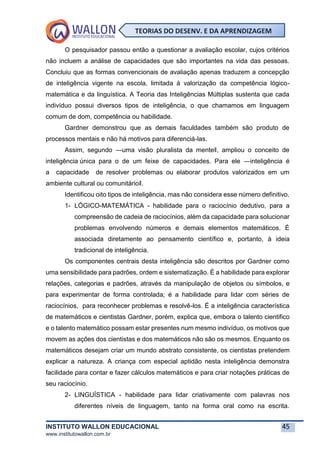 INSTITUTO WALLON EDUCACIONAL 45
www.institutowallon.com.br
TEORIAS DO DESENV. E DA APRENDIZAGEM
O pesquisador passou então a questionar a avaliação escolar, cujos critérios
não incluem a análise de capacidades que são importantes na vida das pessoas.
Concluiu que as formas convencionais de avaliação apenas traduzem a concepção
de inteligência vigente na escola, limitada à valorização da competência lógico-
matemática e da linguística. A Teoria das Inteligências Múltiplas sustenta que cada
indivíduo possui diversos tipos de inteligência, o que chamamos em linguagem
comum de dom, competência ou habilidade.
Gardner demonstrou que as demais faculdades também são produto de
processos mentais e não há motivos para diferenciá-las.
Assim, segundo ―uma visão pluralista da mente‖, ampliou o conceito de
inteligência única para o de um feixe de capacidades. Para ele ―inteligência é
a capacidade de resolver problemas ou elaborar produtos valorizados em um
ambiente cultural ou comunitário‖.
Identificou oito tipos de inteligência, mas não considera esse número definitivo.
1- LÓGICO-MATEMÁTICA - habilidade para o raciocínio dedutivo, para a
compreensão de cadeia de raciocínios, além da capacidade para solucionar
problemas envolvendo números e demais elementos matemáticos. É
associada diretamente ao pensamento científico e, portanto, à ideia
tradicional de inteligência.
Os componentes centrais desta inteligência são descritos por Gardner como
uma sensibilidade para padrões, ordem e sistematização. É a habilidade para explorar
relações, categorias e padrões, através da manipulação de objetos ou símbolos, e
para experimentar de forma controlada; é a habilidade para lidar com séries de
raciocínios, para reconhecer problemas e resolvê-los. É a inteligência característica
de matemáticos e cientistas Gardner, porém, explica que, embora o talento cientifico
e o talento matemático possam estar presentes num mesmo indivíduo, os motivos que
movem as ações dos cientistas e dos matemáticos não são os mesmos. Enquanto os
matemáticos desejam criar um mundo abstrato consistente, os cientistas pretendem
explicar a natureza. A criança com especial aptidão nesta inteligência demonstra
facilidade para contar e fazer cálculos matemáticos e para criar notações práticas de
seu raciocínio.
2- LINGUÍSTICA - habilidade para lidar criativamente com palavras nos
diferentes níveis de linguagem, tanto na forma oral como na escrita.
 