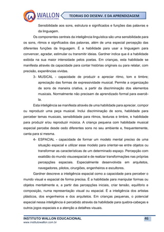 INSTITUTO WALLON EDUCACIONAL 46
www.institutowallon.com.br
TEORIAS DO DESENV. E DA APRENDIZAGEM
Sensibilidade aos sons, estrutura e significados e funções das palavras e
da linguagem.
Os componentes centrais da inteligência linguística são uma sensibilidade para
os sons, ritmos e significados das palavras, além de uma especial percepção das
diferentes funções da linguagem. É a habilidade para usar a linguagem para
convencer, agradar, estimular ou transmitir ideias. Gardner indica que é a habilidade
exibida na sua maior intensidade pelos poetas. Em crianças, esta habilidade se
manifesta através da capacidade para contar histórias originais ou para relatar, com
precisão, experiências vividas.
3- MUSICAL - capacidade de produzir e apreciar ritmo, tom e timbre;
apreciação das formas de expressividade musical. Permite a organização
de sons de maneira criativa, a partir da discriminação dos elementos
musicais. Normalmente não precisam de aprendizado formal para exercê-
la.
Esta inteligência se manifesta através de uma habilidade para apreciar, compor
ou reproduzir uma peça musical. Inclui discriminação de sons, habilidade para
perceber temas musicais, sensibilidade para ritmos, texturas e timbre, e habilidade
para produzir e/ou reproduzir música. A criança pequena com habilidade musical
especial percebe desde cedo diferentes sons no seu ambiente e, frequentemente,
canta para si mesma.
4- ESPACIAL - capacidade de formar um modelo mental preciso de uma
situação espacial e utilizar esse modelo para orientar-se entre objetos ou
transformar as características de um determinado espaço. Percepção com
exatidão do mundo visuoespacial e de realizar transformações nas próprias
percepções espaciais. Especialmente desenvolvida em arquitetos,
navegadores, pilotos, cirurgiões, engenheiros e escultores.
Gardner descreve a inteligência espacial como a capacidade para perceber o
mundo visual e espacial de forma precisa. É a habilidade para manipular formas ou
objetos mentalmente e, a partir das percepções iniciais, criar tensão, equilíbrio e
composição, numa representação visual ou espacial. É a inteligência dos artistas
plásticos, dos engenheiros e dos arquitetos. Em crianças pequenas, o potencial
especial nessa inteligência é percebido através da habilidade para quebra-cabeças e
outros jogos espaciais e a atenção a detalhes visuais.
 