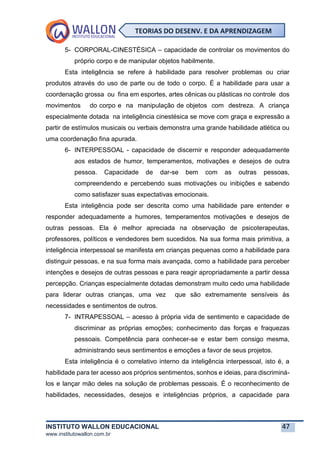 INSTITUTO WALLON EDUCACIONAL 47
www.institutowallon.com.br
TEORIAS DO DESENV. E DA APRENDIZAGEM
5- CORPORAL-CINESTÉSICA – capacidade de controlar os movimentos do
próprio corpo e de manipular objetos habilmente.
Esta inteligência se refere à habilidade para resolver problemas ou criar
produtos através do uso de parte ou de todo o corpo. É a habilidade para usar a
coordenação grossa ou fina em esportes, artes cênicas ou plásticas no controle dos
movimentos do corpo e na manipulação de objetos com destreza. A criança
especialmente dotada na inteligência cinestésica se move com graça e expressão a
partir de estímulos musicais ou verbais demonstra uma grande habilidade atlética ou
uma coordenação fina apurada.
6- INTERPESSOAL - capacidade de discernir e responder adequadamente
aos estados de humor, temperamentos, motivações e desejos de outra
pessoa. Capacidade de dar-se bem com as outras pessoas,
compreendendo e percebendo suas motivações ou inibições e sabendo
como satisfazer suas expectativas emocionais.
Esta inteligência pode ser descrita como uma habilidade pare entender e
responder adequadamente a humores, temperamentos motivações e desejos de
outras pessoas. Ela é melhor apreciada na observação de psicoterapeutas,
professores, políticos e vendedores bem sucedidos. Na sua forma mais primitiva, a
inteligência interpessoal se manifesta em crianças pequenas como a habilidade para
distinguir pessoas, e na sua forma mais avançada, como a habilidade para perceber
intenções e desejos de outras pessoas e para reagir apropriadamente a partir dessa
percepção. Crianças especialmente dotadas demonstram muito cedo uma habilidade
para liderar outras crianças, uma vez que são extremamente sensíveis às
necessidades e sentimentos de outros.
7- INTRAPESSOAL – acesso à própria vida de sentimento e capacidade de
discriminar as próprias emoções; conhecimento das forças e fraquezas
pessoais. Competência para conhecer-se e estar bem consigo mesma,
administrando seus sentimentos e emoções a favor de seus projetos.
Esta inteligência é o correlativo interno da inteligência interpessoal, isto é, a
habilidade para ter acesso aos próprios sentimentos, sonhos e ideias, para discriminá-
los e lançar mão deles na solução de problemas pessoais. É o reconhecimento de
habilidades, necessidades, desejos e inteligências próprios, a capacidade para
 