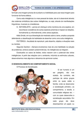 INSTITUTO WALLON EDUCACIONAL 48
www.institutowallon.com.br
TEORIAS DO DESENV. E DA APRENDIZAGEM
formular uma imagem precisa de si próprio e a habilidade para usar essa imagem para
funcionar de forma efetiva.
Como esta inteligência é a mais pessoal de todas, ela só é observável através
dos sistemas simbólicos das outras inteligências, ou seja, através de manifestações
linguísticas, musicais ou cinestésicas.
8- NATURALISTA – perícia em distinguir entre membros de uma espécie, em
reconhecer a existência de outras espécies próximas e mapear as relações,
formalmente ou informalmente, entre várias espécies.
Kátia Smole, em sua dissertação de mestrado sobre o tema, amplia a proposta
defendendo a classificação da habilidade de desenhar como uma outra inteligência.
PICTÓRICA - faculdade de reproduzir, pelo desenho, objetos e situações reais
ou mentais.
Segundo Gardner ―Sempre envolvemos mais de uma habilidade na solução
de problemas, embora existam predominâncias. As inteligências se integram.
Excetuados os casos de lesões, todos nascem com o potencial das várias
inteligências. A partir das relações com o ambiente, incluindo os estímulos culturais,
desenvolvemos mais algumas e deixamos de aprimorar outras.
O DESENVOLVIMENTO DO COMPORTAMENTO SOCIAL
O Processo de Socialização.
O ser humano é um
ser gregário, não vive
isolado. Ao contrário, ele
participa de vários grupos
entre os quais estão a
família- onde se desenvolve
a socialização primária -, os
companheiros, a escola, a
comunidade religiosa etc. –
com os quais desenvolve a
socialização secundária. Em
cada grupo ele deve
desempenhar um papel, ou
 