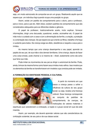 INSTITUTO WALLON EDUCACIONAL 49
www.institutowallon.com.br
TEORIAS DO DESENV. E DA APRENDIZAGEM
seja, um modo estruturado de comportar-se em um grupo. Realizando aquilo que se
espera que um indivíduo faça quando ocupa uma posição no grupo.
Assim, existe um padrão de comportamento para o aluno, para o professor,
para o noivo, para o pai etc. Além disso, existem padrões de comportamento que são
considerados adequados para as diferentes idades e gêneros.
O papel de professor, tradicionalmente aceito, inclui explicar, fornecer
informações, dirigir uma discussão, questionar, avaliar, aconselhar etc. O papel de
mãe inclui o cuidado com a casa e com a alimentação da família, a criação, a proteção
e a orientação das crianças. Do pai espera-se que oriente os filhos, trabalhe e forneça
o sustento para todos. Da criança exige-se afeto, obediência e respeito a seus pais e
irmãos.
Ao mesmo tempo que uma criança desempenha o seu papel, aprende os
papéis de seu pai, de sua mãe e dos demais familiares. Uma criança, depois de fazer
uma coisa errada, pode chamar a si mesma de ―feia‖, exatamente como ela acha
que faria sua mãe.
Pode imitar os movimentos de seu pai ao dirigir o automóvel da família. Pode,
ainda, brincar da mesma forma como fazem seus irmãos mais velhos. Isso mostra que
os elementos da família se transformaram em modelos cuja conduta pode ser imitada.
A FORMAÇÃO DA IDENTIDADE PESSOAL E CULTURAL
A partir do momento em que
nasce a criança passa a sofrer a
influência da cultura do seu grupo
social, ou seja, recebe uma herança
cultural. Essa herança corresponde
ao conjunto de padrões de
comportamento, de crenças, de
instituições de valores materiais e
espirituais que caracterizam a civilização, a nação e o grupo social em que ela está
inserida.
Assim, por exemplo, ela deverá aprender valores que são característicos da
civilização ocidental, de seu país e de sua classe social.
 