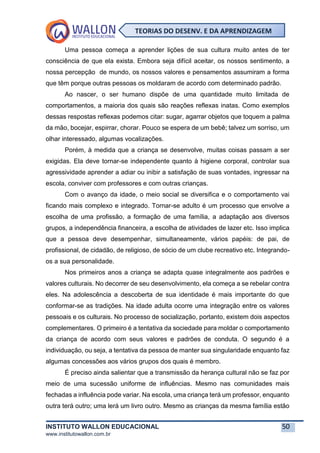 INSTITUTO WALLON EDUCACIONAL 50
www.institutowallon.com.br
TEORIAS DO DESENV. E DA APRENDIZAGEM
Uma pessoa começa a aprender lições de sua cultura muito antes de ter
consciência de que ela exista. Embora seja difícil aceitar, os nossos sentimento, a
nossa percepção de mundo, os nossos valores e pensamentos assumiram a forma
que têm porque outras pessoas os moldaram de acordo com determinado padrão.
Ao nascer, o ser humano dispõe de uma quantidade muito limitada de
comportamentos, a maioria dos quais são reações reflexas inatas. Como exemplos
dessas respostas reflexas podemos citar: sugar, agarrar objetos que toquem a palma
da mão, bocejar, espirrar, chorar. Pouco se espera de um bebê; talvez um sorriso, um
olhar interessado, algumas vocalizações.
Porém, à medida que a criança se desenvolve, muitas coisas passam a ser
exigidas. Ela deve tornar-se independente quanto à higiene corporal, controlar sua
agressividade aprender a adiar ou inibir a satisfação de suas vontades, ingressar na
escola, conviver com professores e com outras crianças.
Com o avanço da idade, o meio social se diversifica e o comportamento vai
ficando mais complexo e integrado. Tornar-se adulto é um processo que envolve a
escolha de uma profissão, a formação de uma família, a adaptação aos diversos
grupos, a independência financeira, a escolha de atividades de lazer etc. Isso implica
que a pessoa deve desempenhar, simultaneamente, vários papéis: de pai, de
profissional, de cidadão, de religioso, de sócio de um clube recreativo etc. Integrando-
os a sua personalidade.
Nos primeiros anos a criança se adapta quase integralmente aos padrões e
valores culturais. No decorrer de seu desenvolvimento, ela começa a se rebelar contra
eles. Na adolescência a descoberta de sua identidade é mais importante do que
conformar-se as tradições. Na idade adulta ocorre uma integração entre os valores
pessoais e os culturais. No processo de socialização, portanto, existem dois aspectos
complementares. O primeiro é a tentativa da sociedade para moldar o comportamento
da criança de acordo com seus valores e padrões de conduta. O segundo é a
individuação, ou seja, a tentativa da pessoa de manter sua singularidade enquanto faz
algumas concessões aos vários grupos dos quais é membro.
É preciso ainda salientar que a transmissão da herança cultural não se faz por
meio de uma sucessão uniforme de influências. Mesmo nas comunidades mais
fechadas a influência pode variar. Na escola, uma criança terá um professor, enquanto
outra terá outro; uma lerá um livro outro. Mesmo as crianças da mesma família estão
 