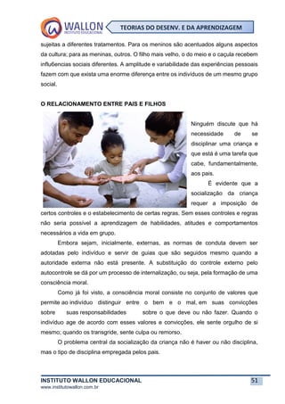 INSTITUTO WALLON EDUCACIONAL 51
www.institutowallon.com.br
TEORIAS DO DESENV. E DA APRENDIZAGEM
sujeitas a diferentes tratamentos. Para os meninos são acentuados alguns aspectos
da cultura; para as meninas, outros. O filho mais velho, o do meio e o caçula recebem
influ6encias sociais diferentes. A amplitude e variabilidade das experiências pessoais
fazem com que exista uma enorme diferença entre os indivíduos de um mesmo grupo
social.
O RELACIONAMENTO ENTRE PAIS E FILHOS
Ninguém discute que há
necessidade de se
disciplinar uma criança e
que está é uma tarefa que
cabe, fundamentalmente,
aos pais.
É evidente que a
socialização da criança
requer a imposição de
certos controles e o estabelecimento de certas regras. Sem esses controles e regras
não seria possível a aprendizagem de habilidades, atitudes e comportamentos
necessários a vida em grupo.
Embora sejam, inicialmente, externas, as normas de conduta devem ser
adotadas pelo indivíduo e servir de guias que são seguidos mesmo quando a
autoridade externa não está presente. A substituição do controle externo pelo
autocontrole se dá por um processo de internalização, ou seja, pela formação de uma
consciência moral.
Como já foi visto, a consciência moral consiste no conjunto de valores que
permite ao indivíduo distinguir entre o bem e o mal, em suas convicções
sobre suas responsabilidades sobre o que deve ou não fazer. Quando o
indivíduo age de acordo com esses valores e convicções, ele sente orgulho de si
mesmo; quando os transgride, sente culpa ou remorso.
O problema central da socialização da criança não é haver ou não disciplina,
mas o tipo de disciplina empregada pelos pais.
 