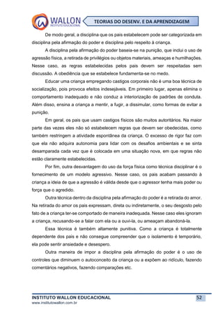 INSTITUTO WALLON EDUCACIONAL 52
www.institutowallon.com.br
TEORIAS DO DESENV. E DA APRENDIZAGEM
De modo geral, a disciplina que os pais estabelecem pode ser categorizada em
disciplina pela afirmação do poder e disciplina pelo respeito à criança.
A disciplina pela afirmação do poder baseia-se na punição, que inclui o uso de
agressão física, a retirada de privilégios ou objetos materiais, ameaças e humilhações.
Nesse caso, as regras estabelecidas pelos pais devem ser respeitadas sem
discussão. A obediência que se estabelece fundamenta-se no medo.
Educar uma criança empregando castigos corporais não é uma boa técnica de
socialização, pois provoca efeitos indesejáveis. Em primeiro lugar, apenas elimina o
comportamento inadequado e não conduz a interiorização de padrões de conduta.
Além disso, ensina a criança a mentir, a fugir, a dissimular, como formas de evitar a
punição.
Em geral, os pais que usam castigos físicos são muitos autoritários. Na maior
parte das vezes eles não só estabelecem regras que devem ser obedecidas, como
também restringem a atividade espontânea da criança. O excesso de rigor faz com
que ela não adquira autonomia para lidar com os desafios ambientais e se sinta
desamparada cada vez que é colocada em uma situação nova, em que regras não
estão claramente estabelecidas.
Por fim, outra desvantagem do uso da força física como técnica disciplinar é o
fornecimento de um modelo agressivo. Nesse caso, os pais acabam passando à
criança a ideia de que a agressão é válida desde que o agressor tenha mais poder ou
força que o agredido.
Outra técnica dentro da disciplina pela afirmação do poder é a retirada do amor.
Na retirada do amor os pais expressam, direta ou indiretamente, o seu desgosto pelo
fato de a criança ter-se comportado de maneira inadequada. Nesse caso eles ignoram
a criança, recusando-se a falar com ela ou a ouvi-la, ou ameaçam abandoná-la.
Essa técnica é também altamente punitiva. Como a criança é totalmente
dependente dos pais e não consegue compreender que o isolamento é temporário,
ela pode sentir ansiedade e desespero.
Outra maneira de impor a disciplina pela afirmação do poder é o uso de
controles que diminuem o autoconceito da criança ou a expõem ao ridículo, fazendo
comentários negativos, fazendo comparações etc.
 