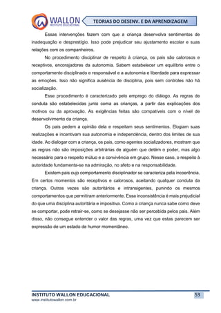 INSTITUTO WALLON EDUCACIONAL 53
www.institutowallon.com.br
TEORIAS DO DESENV. E DA APRENDIZAGEM
Essas intervenções fazem com que a criança desenvolva sentimentos de
inadequação e desprestígio. Isso pode prejudicar seu ajustamento escolar e suas
relações com os companheiros.
No procedimento disciplinar de respeito à criança, os pais são calorosos e
receptivos, encorajadores da autonomia. Sabem estabelecer um equilíbrio entre o
comportamento disciplinado e responsável e a autonomia e liberdade para expressar
as emoções. Isso não significa ausência de disciplina, pois sem controles não há
socialização.
Esse procedimento é caracterizado pelo emprego do diálogo. As regras de
conduta são estabelecidas junto coma as crianças, a partir das explicações dos
motivos ou da aprovação. As exigências feitas são compatíveis com o nível de
desenvolvimento da criança.
Os pais pedem a opinião dela e respeitam seus sentimentos. Elogiam suas
realizações e incentivam sua autonomia e independência, dentro dos limites de sua
idade. Ao dialogar com a criança, os pais, como agentes socializadores, mostram que
as regras não são imposições arbitrárias de alguém que detém o poder, mas algo
necessário para o respeito mútuo e a convivência em grupo. Nesse caso, o respeito à
autoridade fundamenta-se na admiração, no afeto e na responsabilidade.
Existem pais cujo comportamento disciplinador se caracteriza pela incoerência.
Em certos momentos são receptivos e calorosos, aceitando qualquer conduta da
criança. Outras vezes são autoritários e intransigentes, punindo os mesmos
comportamentos que permitiram anteriormente. Essa inconsistência é mais prejudicial
do que uma disciplina autoritária e impositiva. Como a criança nunca sabe como deve
se comportar, pode retrair-se, como se desejasse não ser percebida pelos pais. Além
disso, não consegue entender o valor das regras, uma vez que estas parecem ser
expressão de um estado de humor momentâneo.
 