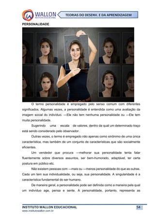 INSTITUTO WALLON EDUCACIONAL 54
www.institutowallon.com.br
TEORIAS DO DESENV. E DA APRENDIZAGEM
PERSONALIDADE
O termo personalidade é empregado pelo senso comum com diferentes
significados. Algumas vezes, a personalidade é entendida como uma avaliação da
imagem social do indivíduo. ―Ele não tem nenhuma personalidade ou ―Ele tem
muita personalidade.
Sugerindo uma escala de valores, dentro da qual um determinado traço
está sendo considerado pelo observador.
Outras vezes, o termo é empregado não apenas como sinônimo de uma única
característica, mas também de um conjunto de características que são socialmente
eficientes.
Um vendedor que procura ―melhorar sua personalidade tenta falar
fluentemente sobre diversos assuntos, ser bem-humorado, adaptável, ter certa
postura em público etc.
Não existem pessoas com ―mais ou ―menos personalidade do que as outras.
Cada um tem sua individualidade, ou seja, sua personalidade. A singularidade é a
característica fundamental do ser humano.
De maneira geral, a personalidade pode ser definida como a maneira pela qual
um indivíduo age, pensa e sente. A personalidade, portanto, representa as
 