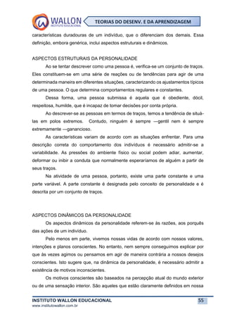 INSTITUTO WALLON EDUCACIONAL 55
www.institutowallon.com.br
TEORIAS DO DESENV. E DA APRENDIZAGEM
características duradouras de um indivíduo, que o diferenciam dos demais. Essa
definição, embora genérica, inclui aspectos estruturais e dinâmicos.
ASPECTOS ESTRUTURAIS DA PERSONALIDADE
Ao se tentar descrever como uma pessoa é, verifica-se um conjunto de traços.
Eles constituem-se em uma série de reações ou de tendências para agir de uma
determinada maneira em diferentes situações, caracterizando os ajustamentos típicos
de uma pessoa. O que determina comportamentos regulares e constantes.
Dessa forma, uma pessoa submissa é aquela que é obediente, dócil,
respeitosa, humilde, que é incapaz de tomar decisões por conta própria.
Ao descrever-se as pessoas em termos de traços, temos a tendência de situá-
las em polos extremos. Contudo, ninguém é sempre ―gentil nem é sempre
extremamente ―ganancioso.
As características variam de acordo com as situações enfrentar. Para uma
descrição correta do comportamento dos indivíduos é necessário admitir-se a
variabilidade. As pressões do ambiente físico ou social podem adiar, aumentar,
deformar ou inibir a conduta que normalmente esperaríamos de alguém a partir de
seus traços.
Na atividade de uma pessoa, portanto, existe uma parte constante e uma
parte variável. A parte constante é designada pelo conceito de personalidade e é
descrita por um conjunto de traços.
ASPECTOS DINÂMICOS DA PERSONALIDADE
Os aspectos dinâmicos da personalidade referem-se às razões, aos porquês
das ações de um indivíduo.
Pelo menos em parte, vivemos nossas vidas de acordo com nossos valores,
intenções e planos conscientes. No entanto, nem sempre conseguimos explicar por
que às vezes agimos ou pensamos em agir de maneira contrária a nossos desejos
conscientes. Isto sugere que, na dinâmica da personalidade, é necessário admitir a
existência de motivos inconscientes.
Os motivos conscientes são baseados na percepção atual do mundo exterior
ou de uma sensação interior. São aqueles que estão claramente definidos em nossa
 