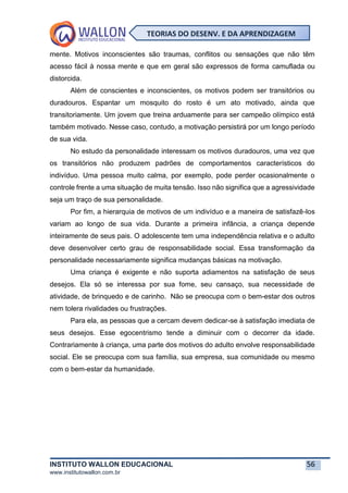 INSTITUTO WALLON EDUCACIONAL 56
www.institutowallon.com.br
TEORIAS DO DESENV. E DA APRENDIZAGEM
mente. Motivos inconscientes são traumas, conflitos ou sensações que não têm
acesso fácil à nossa mente e que em geral são expressos de forma camuflada ou
distorcida.
Além de conscientes e inconscientes, os motivos podem ser transitórios ou
duradouros. Espantar um mosquito do rosto é um ato motivado, ainda que
transitoriamente. Um jovem que treina arduamente para ser campeão olímpico está
também motivado. Nesse caso, contudo, a motivação persistirá por um longo período
de sua vida.
No estudo da personalidade interessam os motivos duradouros, uma vez que
os transitórios não produzem padrões de comportamentos característicos do
indivíduo. Uma pessoa muito calma, por exemplo, pode perder ocasionalmente o
controle frente a uma situação de muita tensão. Isso não significa que a agressividade
seja um traço de sua personalidade.
Por fim, a hierarquia de motivos de um indivíduo e a maneira de satisfazê-los
variam ao longo de sua vida. Durante a primeira infância, a criança depende
inteiramente de seus pais. O adolescente tem uma independência relativa e o adulto
deve desenvolver certo grau de responsabilidade social. Essa transformação da
personalidade necessariamente significa mudanças básicas na motivação.
Uma criança é exigente e não suporta adiamentos na satisfação de seus
desejos. Ela só se interessa por sua fome, seu cansaço, sua necessidade de
atividade, de brinquedo e de carinho. Não se preocupa com o bem-estar dos outros
nem tolera rivalidades ou frustrações.
Para ela, as pessoas que a cercam devem dedicar-se à satisfação imediata de
seus desejos. Esse egocentrismo tende a diminuir com o decorrer da idade.
Contrariamente à criança, uma parte dos motivos do adulto envolve responsabilidade
social. Ele se preocupa com sua família, sua empresa, sua comunidade ou mesmo
com o bem-estar da humanidade.
 