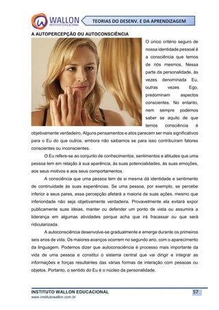 INSTITUTO WALLON EDUCACIONAL 57
www.institutowallon.com.br
TEORIAS DO DESENV. E DA APRENDIZAGEM
A AUTOPERCEPÇÃO OU AUTOCONSCIÊNCIA
O único critério seguro de
nossa identidade pessoal é
a consciência que temos
de nós mesmos. Nessa
parte da personalidade, às
vezes denominada Eu,
outras vezes Ego,
predominam aspectos
conscientes. No entanto,
nem sempre podemos
saber se aquilo de que
temos consciência é
objetivamente verdadeiro. Alguns pensamentos e atos parecem ser mais significativos
para o Eu do que outros, embora não saibamos se para isso contribuíram fatores
conscientes ou inconscientes.
O Eu refere-se ao conjunto de conhecimentos, sentimentos e atitudes que uma
pessoa tem em relação à sua aparência, às suas potencialidades, às suas emoções,
aos seus motivos e aos seus comportamentos.
A consciência que uma pessoa tem de si mesma dá identidade e sentimento
de continuidade às suas experiências. Se uma pessoa, por exemplo, se percebe
inferior a seus pares, essa percepção afetará a maioria de suas ações, mesmo que
inferioridade não seja objetivamente verdadeira. Provavelmente ela evitará expor
publicamente suas ideias, manter ou defender um ponto de vista ou assumira a
liderança em algumas atividades porque acha que irá fracassar ou que será
ridicularizada.
A autoconsciência desenvolve-se gradualmente e emerge durante os primeiros
seis anos de vida. Os maiores avanços ocorrem no segundo ano, com o aparecimento
da linguagem. Podemos dizer que autoconsciência é processo mais importante da
vida de uma pessoa e constitui o sistema central que vai dirigir e integrar as
informações e forças resultantes das várias formas de interação com pessoas ou
objetos. Portanto, o sentido do Eu é o núcleo da personalidade.
 