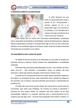 INSTITUTO WALLON EDUCACIONAL 58
www.institutowallon.com.br
TEORIAS DO DESENV. E DA APRENDIZAGEM
O DESENVOLVIMENTO DA IDENTIDADE
É difícil descobrir em que
ponto do desenvolvimento surge o
sentido do Eu. Provavelmente o
primeiro aspecto do Eu a se
desenvolver seja o Eu Corporal ou
Eu Somático. O Eu Somático dá à
criança uma vaga consciência de si
mesma como ser individual.
Cada criança vem ao mundo com numerosas potencialidades: constituição
física, capacidade de adaptação e sensibilidade, nível de atividade geral etc. Algumas
dessas características começam a se desenvolver logo no início da vida; outra ficam
latentes e só se manifestam alguns anos depois; outras, ainda não recebem estímulos
suficientes para se atualizar ou se realizar.
DO NASCIMENTO AOS 2 ANOS DE IDADE
Os bebês de poucas semanas já se diferenciam no seu estilo de reação aos
estímulos internos e externos. Muitos mostram boa adaptabilidade e sensibilidade
moderada.
Raramente são perturbados pelas alterações normais – ficar molhado, ter fome,
sede, sono etc. -. São tranquilos e acomodados. Outros, no entanto, são mais
sensíveis e, diante das mesmas situações, ficam tensos e choram muito.
O sentido do Eu Corporal desenvolve-se a partir dessas sensações orgânicas.
No entanto, as sensações de fome, sede, desconforto físico, posição da cabeça ou
dos membros, por si mesmas, não são suficientes para provocar o aparecimento do
sentido do Eu.
Um bebê não pode comer quando deseja. Da mesma forma, quando tenta se
movimentar, logo sente suas limitações. No universo da criança é importante a
presença de uma pessoa adulta. As respostas que essa pessoa dá às suas
necessidades orgânicas é o segundo elemento para o desenvolvimento do Eu
Corporal, pois são algo vindo ―de fora‖. Essa separação entre interior e exterior, ou
 