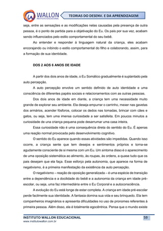 INSTITUTO WALLON EDUCACIONAL 59
www.institutowallon.com.br
TEORIAS DO DESENV. E DA APRENDIZAGEM
seja, entre as sensações e as modificações nelas causadas pela presença de outra
pessoa, é o ponto de partida para a objetivação do Eu. Os pais por sua vez, acabam
sendo influenciados pelo estilo comportamental do seu bebê.
Ao entender e responder à linguagem natural da criança, eles acabam
encorajando ou inibindo o estilo comportamental do filho e colaborando, assim, para
a formação de sua identidade.
DOS 2 AOS 6 ANOS DE IDADE
A partir dos dois anos de idade, o Eu Somático gradualmente é suplantado pela
auto percepção.
A auto percepção envolve um sentido definido de auto identidade e uma
consciência de diferentes papéis sociais e relacionamentos com as outras pessoas.
Dos dois anos de idade em diante, a criança tem uma necessidade muito
grande de explorar seu ambiente. Ela deseja empurrar o carrinho, mexer nas gavetas
dos armários, acender fósforos, colocar os dedos nas tomadas, brincar com cães e
gatos, ou seja, tem uma imensa curiosidade a ser satisfeita. Em poucos minutos a
curiosidade de una criança pequena pode desarrumar uma casa inteira.
Essa curiosidade não é uma consequência direta do sentido do Eu. É apenas
uma reação normal provocada pelo desenvolvimento cognitivo.
O sentido do Eu aparece quando essas atividades são impedidas. Quando isso
ocorre, a criança sente que tem desejos e sentimentos próprios e torna-se
agudamente consciente de si mesma com um Eu. Um sintoma disso é o aparecimento
de uma oposição sistemática ao alimento, às roupas, às ordens, a quase tudo que os
pais desejam que ela faça. Esse esforço pela autonomia, que aparece na forma de
negativismo, é a primeira manifestação da existência da auto percepção.
O negativismo – reação de oposição generalizada – é uma espécie de transição
entre a dependência e a docilidade do bebê e a autonomia da criança em idade pré-
escolar, ou seja, uma faz intermediária entre o Eu Corporal e a autoconsciência.
A evolução do Eu está longe de estar completa. A criança em idade pré-escolar
perde facilmente sua identidade. A fantasia domina sua vida e seu brinquedo. Ela tem
companheiros imaginários e apresenta dificuldades no uso de pronomes referentes à
primeira pessoa. Além disso, ela é totalmente egocêntrica. Pensa que o mundo existe
 