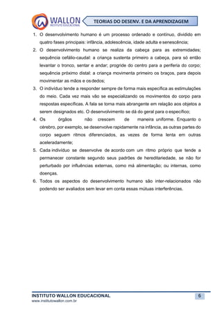 INSTITUTO WALLON EDUCACIONAL 6
www.institutowallon.com.br
TEORIAS DO DESENV. E DA APRENDIZAGEM
1. O desenvolvimento humano é um processo ordenado e contínuo, dividido em
quatro fases principais: infância, adolescência, idade adulta e senescência;
2. O desenvolvimento humano se realiza da cabeça para as extremidades;
sequência cefálio-caudal: a criança sustenta primeiro a cabeça, para só então
levantar o tronco, sentar e andar; progride do centro para a periferia do corpo;
sequência próximo distal: a criança movimenta primeiro os braços, para depois
movimentar as mãos e osdedos;
3. O indivíduo tende a responder sempre de forma mais específica as estimulações
do meio. Cada vez mais vão se especializando os movimentos do corpo para
respostas específicas. A fala se torna mais abrangente em relação aos objetos a
serem designados etc. O desenvolvimento se dá do geral para o específico;
4. Os órgãos não crescem de maneira uniforme. Enquanto o
cérebro, por exemplo, se desenvolve rapidamente na infância, as outras partes do
corpo seguem ritmos diferenciados, as vezes de forma lenta em outras
aceleradamente;
5. Cada indivíduo se desenvolve de acordo com um ritmo próprio que tende a
permanecer constante segundo seus padrões de hereditariedade, se não for
perturbado por influências externas, como má alimentação; ou internas, como
doenças.
6. Todos os aspectos do desenvolvimento humano são inter-relacionados não
podendo ser avaliados sem levar em conta essas mútuas interferências.
 