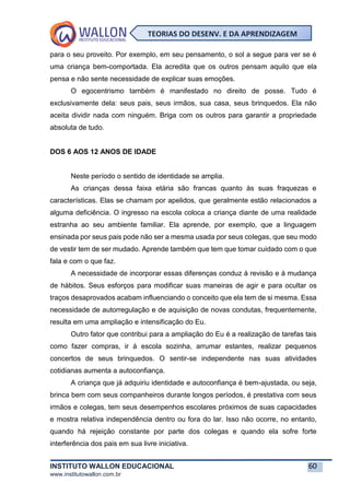 INSTITUTO WALLON EDUCACIONAL 60
www.institutowallon.com.br
TEORIAS DO DESENV. E DA APRENDIZAGEM
para o seu proveito. Por exemplo, em seu pensamento, o sol a segue para ver se é
uma criança bem-comportada. Ela acredita que os outros pensam aquilo que ela
pensa e não sente necessidade de explicar suas emoções.
O egocentrismo também é manifestado no direito de posse. Tudo é
exclusivamente dela: seus pais, seus irmãos, sua casa, seus brinquedos. Ela não
aceita dividir nada com ninguém. Briga com os outros para garantir a propriedade
absoluta de tudo.
DOS 6 AOS 12 ANOS DE IDADE
Neste período o sentido de identidade se amplia.
As crianças dessa faixa etária são francas quanto às suas fraquezas e
características. Elas se chamam por apelidos, que geralmente estão relacionados a
alguma deficiência. O ingresso na escola coloca a criança diante de uma realidade
estranha ao seu ambiente familiar. Ela aprende, por exemplo, que a linguagem
ensinada por seus pais pode não ser a mesma usada por seus colegas, que seu modo
de vestir tem de ser mudado. Aprende também que tem que tomar cuidado com o que
fala e com o que faz.
A necessidade de incorporar essas diferenças conduz à revisão e à mudança
de hábitos. Seus esforços para modificar suas maneiras de agir e para ocultar os
traços desaprovados acabam influenciando o conceito que ela tem de si mesma. Essa
necessidade de autorregulação e de aquisição de novas condutas, frequentemente,
resulta em uma ampliação e intensificação do Eu.
Outro fator que contribui para a ampliação do Eu é a realização de tarefas tais
como fazer compras, ir à escola sozinha, arrumar estantes, realizar pequenos
concertos de seus brinquedos. O sentir-se independente nas suas atividades
cotidianas aumenta a autoconfiança.
A criança que já adquiriu identidade e autoconfiança é bem-ajustada, ou seja,
brinca bem com seus companheiros durante longos períodos, é prestativa com seus
irmãos e colegas, tem seus desempenhos escolares próximos de suas capacidades
e mostra relativa independência dentro ou fora do lar. Isso não ocorre, no entanto,
quando há rejeição constante por parte dos colegas e quando ela sofre forte
interferência dos pais em sua livre iniciativa.
 