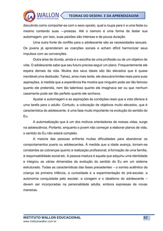 INSTITUTO WALLON EDUCACIONAL 62
www.institutowallon.com.br
TEORIAS DO DESENV. E DA APRENDIZAGEM
discutindo como comportar-se com o sexo oposto, qual a roupa para ir a uma festa ou
mesmo contando suas ―proezas. Até o namoro é uma forma de testar sua
autoimagem; por isso, suas paixões são intensas e de pouca duração.
Uma outra fonte de conflito para o adolescente são as necessidades sexuais.
Os jovens já aprenderam as coerções sociais e acham difícil harmonizar seus
impulsos com as convenções.
Outra área de dúvida, ainda é a escolha de uma profissão ou de um objetivo de
vida. O adolescente sabe que seu futuro precisa seguir um plano. Frequentemente ele
espera demais da vida. Muitos dos seus ideais são tão elevados que é quase
inevitável uma desilusão. Talvez, anos mais tarde, ele descubra limites reais para suas
aspirações, à medida que a experiência lhe mostra que ninguém pode ser tão famoso
quanto ele pretendia, nem tão talentoso quanto ele imaginava ser ou que nenhum
casamento pode ser tão perfeito quanto ele sonhava.
Ajustar a autoimagem e as aspirações às condições reais que a vida oferece é
uma tarefa para o adulto. Contudo, a colocação de objetivos muito elevados, que é
característica do adolescente, é uma fase muito importante na evolução do sentido do
Eu.
A autorrealização que é um dos motivos orientadores de nossas vidas, surge
na adolescência. Portanto, enquanto o jovem não começar a elaborar planos de vida,
o sentido do Eu não estará completo.
A maioria das pessoas enfrenta muitas dificuldades para abandonar os
comportamentos pueris ou adolescentes. À medida que a idade avança, tornam-se
constantes as cobranças quanto à realização profissional, à formação de uma família,
à responsabilidade social etc. A pessoa madura é aquela que adquiriu uma identidade
e integrou as várias dimensões da evolução do sentido do Eu em um sistema
estruturado. Todas as características das fases precedentes – o sorriso autêntico da
criança da primeira infância, a curiosidade e a experimentação do pré-escolar, a
autonomia conquistada pelo escolar, a coragem e o idealismo do adolescente –
devem ser incorporadas na personalidade adulta, embora expressas de novas
maneiras.
 