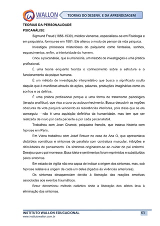 INSTITUTO WALLON EDUCACIONAL 63
www.institutowallon.com.br
TEORIAS DO DESENV. E DA APRENDIZAGEM
TEORIAS DA PERSONALIDADE
PSICANÁLISE
Sigmund Freud (1856-1939), médico vienense, especializou-se em Fisiologia e
em psiquiatria, formou-se em 1881. Ele alterou o modo de pensar da vida psíquica.
Investigou processos misteriosos do psiquismo como fantasias, sonhos,
esquecimentos, enfim, a interioridade do homem.
Criou a psicanálise, que é uma teoria, um método de investigação e uma prática
profissional.
É uma teoria enquanto teoriza o conhecimento sobre a estrutura e o
funcionamento da psique humana.
É um método de investigação interpretativo que busca o significado oculto
daquilo que é manifesto através de ações, palavras, produções imaginárias como os
sonhos e os delírios.
É uma prática profissional porque é uma forma de tratamento psicológico
(terapia analítica), que visa a cura ou autoconhecimento. Busca descobrir as regiões
obscuras da vida psíquica vencendo as resistências interiores, pois disse que se ele
conseguiu ―não é uma aquisição definitiva da humanidade, mas tem que ser
realizada de novo por cada paciente e por cada psicanalista‖.
Trabalhou com Jean Charcot, psiquiatra francês, que tratava histeria com
hipnose em Paris.
Em Viena trabalhou com Josef Breuer no caso de Ana O, que apresentava
distúrbios somáticos e sintomas de paralisia com contratura muscular, inibições e
dificuldades de pensamento. Os sintomas originaram-se ao cuidar do pai enfermo.
Desejou que o pai morresse. Essa ideia e sentimentos foram reprimidos e substituídos
pelos sintomas.
Em estado de vigília não era capaz de indicar a origem dos sintomas, mas, sob
hipnose relatava a origem de cada um deles (ligados às vivências anteriores).
Os sintomas desapareciam devido à liberação das reações emotivas
associadas aos eventos traumáticos.
Breur denominou método catártico onde a liberação dos afetos leva à
eliminação dos sintomas.
 
