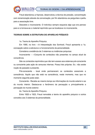 INSTITUTO WALLON EDUCACIONAL 64
www.institutowallon.com.br
TEORIAS DO DESENV. E DA APRENDIZAGEM
Freud abandonou a hipnose, desenvolveu a técnica de pressão, concentração
com rememoração através da conversação, por fim abandonou as perguntas e partiu
para a associação livre.
Descobre o inconsciente. O indivíduo sempre esquecia algo que era penoso
para si e tornava-se o material reprimido que se localizava no inconsciente.
TEORIAS SOBRE A ESTRUTURA DO APARELHO PSÍQUICO
1a. Teoria do Aparelho Psíquico.
Em 1990, no livro ―A Interpretação dos Sonhos‖, Freud apresenta a 1a.
concepção sobre a estrutura e o funcionamento da personalidade.
Considera a existência de 3 sistemas ou instâncias psíquicas:
Inconsciente - ―Conjunto de conteúdos não presentes no campo atual da
consciência.
São os conteúdos reprimidos que não tem acesso aos sistemas pré-consciente
ou consciente pela ação de censuras internas. Possui leis próprias. Ex.: não existe
noção de passado e presente.
Pré-consciente - local onde permanecem os conteúdos acessíveis a
consciência. Aquilo que não está na consciência, neste momento, mas que no
momento seguinte pode estar.
Consciente - Recebe ao mesmo tempo as informações do mundo exterior e as
do mundo interior. Destaca-se o fenômeno da percepção e principalmente a
percepção do mundo exterior.
2a. Teoria do Aparelho Psíquico.
Entre 1920 e 1923, Freud remodela a teoria do aparelho psíquico e outros
conceitos aos 3 sistemas da personalidade.
 