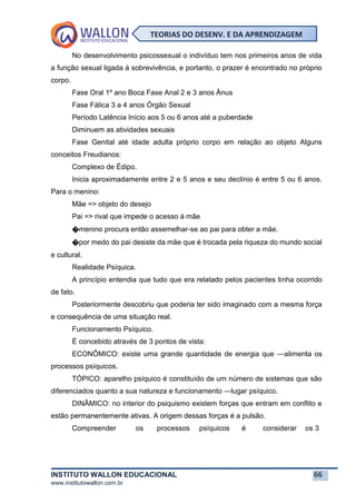 INSTITUTO WALLON EDUCACIONAL 66
www.institutowallon.com.br
TEORIAS DO DESENV. E DA APRENDIZAGEM
No desenvolvimento psicossexual o indivíduo tem nos primeiros anos de vida
a função sexual ligada à sobrevivência, e portanto, o prazer é encontrado no próprio
corpo.
Fase Oral 1º ano Boca Fase Anal 2 e 3 anos Ânus
Fase Fálica 3 a 4 anos Órgão Sexual
Período Latência Início aos 5 ou 6 anos até a puberdade
Diminuem as atividades sexuais
Fase Genital até idade adulta próprio corpo em relação ao objeto Alguns
conceitos Freudianos:
Complexo de Édipo.
Inicia aproximadamente entre 2 e 5 anos e seu declínio é entre 5 ou 6 anos.
Para o menino:
Mãe => objeto do desejo
Pai => rival que impede o acesso à mãe
�menino procura então assemelhar-se ao pai para obter a mãe.
�por medo do pai desiste da mãe que é trocada pela riqueza do mundo social
e cultural.
Realidade Psíquica.
A princípio entendia que tudo que era relatado pelos pacientes tinha ocorrido
de fato.
Posteriormente descobriu que poderia ter sido imaginado com a mesma força
e consequência de uma situação real.
Funcionamento Psíquico.
É concebido através de 3 pontos de vista:
ECONÔMICO: existe uma grande quantidade de energia que ―alimenta os
processos psíquicos.
TÓPICO: aparelho psíquico é constituído de um número de sistemas que são
diferenciados quanto a sua natureza e funcionamento ―lugar psíquico.
DINÂMICO: no interior do psiquismo existem forças que entram em conflito e
estão permanentemente ativas. A origem dessas forças é a pulsão.
Compreender os processos psíquicos é considerar os 3
 