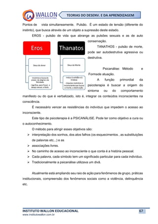 INSTITUTO WALLON EDUCACIONAL 67
www.institutowallon.com.br
TEORIAS DO DESENV. E DA APRENDIZAGEM
Pontos de vista simultaneamente. Pulsão. É um estado de tensão (diferente do
instinto), que busca através de um objeto a supressão deste estado.
EROS - pulsão de vida que abrange as pulsões sexuais e as de auto
conservação.
TANATHOS - pulsão de morte,
pode ser autodestrutiva agressiva ou
destrutiva.
Psicanálise: Método e
Formade atuação.
A função primordial da
psicoterapia é buscar a origem do
sintoma ou do comportamento
manifesto ou do que é verbalizado, isto é, integrar os conteúdos inconscientes na
consciência.
É necessário vencer as resistências do indivíduo que impedem o acesso ao
inconsciente.
Este tipo de psicoterapia é a PSICANÁLISE. Pode ter como objetivo a cura ou
o autoconhecimento.
O método para atingir esses objetivos são:
➢ interpretação dos sonhos, dos atos falhos (os esquecimentos , as substituições
de palavras etc...) e as
➢ associações livres.
➢ No caminho de acesso ao inconsciente o que conta é a história pessoal.
➢ Cada palavra, cada símbolo tem um significado particular para cada indivíduo.
➢ Tradicionalmente a psicanálise utilizava um divã.
Atualmente está ampliando seu raio de ação para fenômenos de grupo, práticas
institucionais, compreensão dos fenômenos sociais como a violência, delinquência
etc.
 