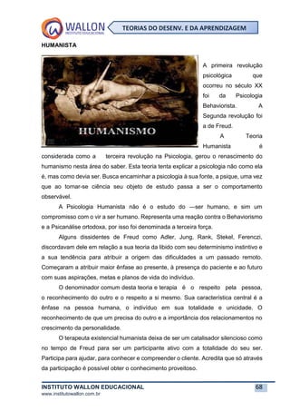 INSTITUTO WALLON EDUCACIONAL 68
www.institutowallon.com.br
TEORIAS DO DESENV. E DA APRENDIZAGEM
HUMANISTA
A primeira revolução
psicológica que
ocorreu no século XX
foi da Psicologia
Behaviorista. A
Segunda revolução foi
a de Freud.
A Teoria
Humanista é
considerada como a terceira revolução na Psicologia, gerou o renascimento do
humanismo nesta área do saber. Esta teoria tenta explicar a psicologia não como ela
é, mas como devia ser. Busca encaminhar a psicologia à sua fonte, a psique, uma vez
que ao tornar-se ciência seu objeto de estudo passa a ser o comportamento
observável.
A Psicologia Humanista não é o estudo do ―ser humano, e sim um
compromisso com o vir a ser humano. Representa uma reação contra o Behaviorismo
e a Psicanálise ortodoxa, por isso foi denominada a terceira força.
Alguns dissidentes de Freud como Adler, Jung, Rank, Stekel, Ferenczi,
discordavam dele em relação a sua teoria da libido com seu determinismo instintivo e
a sua tendência para atribuir a origem das dificuldades a um passado remoto.
Começaram a atribuir maior ênfase ao presente, à presença do paciente e ao futuro
com suas aspirações, metas e planos de vida do indivíduo.
O denominador comum desta teoria e terapia é o respeito pela pessoa,
o reconhecimento do outro e o respeito a si mesmo. Sua característica central é a
ênfase na pessoa humana, o indivíduo em sua totalidade e unicidade. O
reconhecimento de que um precisa do outro e a importância dos relacionamentos no
crescimento da personalidade.
O terapeuta existencial humanista deixa de ser um catalisador silencioso como
no tempo de Freud para ser um participante ativo com a totalidade do seu ser.
Participa para ajudar, para conhecer e compreender o cliente. Acredita que só através
da participação é possível obter o conhecimento proveitoso.
 