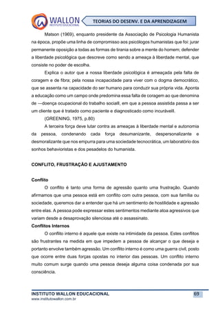 INSTITUTO WALLON EDUCACIONAL 69
www.institutowallon.com.br
TEORIAS DO DESENV. E DA APRENDIZAGEM
Matson (1969), enquanto presidente da Associação de Psicologia Humanista
na época, propõe uma linha de compromisso aos psicólogos humanistas que foi: jurar
permanente oposição a todas as formas de tirania sobre a mente do homem; defender
a liberdade psicológica que descreve como sendo a ameaça à liberdade mental, que
consiste no poder de escolha.
Explica o autor que a nossa liberdade psicológica é ameaçada pela falta de
coragem e de fibra; pela nossa incapacidade para viver com o dogma democrático,
que se assenta na capacidade do ser humano para conduzir sua própria vida. Aponta
a educação como um campo onde predomina essa falta de coragem ao que denomina
de ―doença ocupacional do trabalho social‖, em que a pessoa assistida passa a ser
um cliente que é tratado como paciente e diagnosticado como incurável‖.
(GREENING, 1975, p.80)
A terceira força deve lutar contra as ameaças à liberdade mental e autonomia
da pessoa, condenando cada força desumanizante, despersonalizante e
desmoralizante que nos empurra para uma sociedade tecnocrática, um laboratório dos
sonhos behavioristas e dos pesadelos do humanista.
CONFLITO, FRUSTRAÇÃO E AJUSTAMENTO
Conflito
O conflito é tanto uma forma de agressão quanto uma frustração. Quando
afirmamos que uma pessoa está em conflito com outra pessoa, com sua família ou
sociedade, queremos dar a entender que há um sentimento de hostilidade e agressão
entre elas. A pessoa pode expressar estes sentimentos mediante atoa agressivos que
variam desde a desaprovação silenciosa até o assassinato.
Conflitos Internos
O conflito interno é aquele que existe na intimidade da pessoa. Estes conflitos
são frustrantes na medida em que impedem a pessoa de alcançar o que deseja e
portanto envolve também agressão. Um conflito interno é como uma guerra civil, posto
que ocorre entre duas forças opostas no interior das pessoas. Um conflito interno
muito comum surge quando uma pessoa deseja alguma coisa condenada por sua
consciência.
 