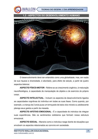 INSTITUTO WALLON EDUCACIONAL 7
www.institutowallon.com.br
TEORIAS DO DESENV. E DA APRENDIZAGEM
1.2 - ASPECTOS DO DESENVOLVIMENTO HUMANO
O desenvolvimento deve ser entendido como uma globalidade; mas, em razão
de sua riqueza e diversidade, é abordado, para efeito de estudo, a partir de quatro
aspectos básicos:
ASPECTO FÍSICO-MOTOR - Refere-se ao crescimento orgânico, à maturação
neurofisiológica, à capacidade de manipulação de objetos e de exercício do próprio
corpo.
ASPECTO INTELECTUAL - Incluem os aspectos de desenvolvimento ligados
as capacidades cognitivas do indivíduo em todas as suas fases. Como quando, por
exemplo, a criança de 2 anos puxa um brinquedo de baixo dos móveis ou adolescente
planeja seus gastos a partir da mesada.
ASPECTO AFETIVO EMOCIONAL - É a capacidade do indivíduo de integrar
suas experiências. São os sentimentos cotidianos que formam nossa estrutura
emocional.
ASPECTO SOCIAL - Maneira como o indivíduo reage diante de situações que
envolvem os aspectos relacionados ao convívio em sociedade.
 