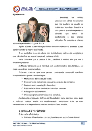 INSTITUTO WALLON EDUCACIONAL 72
www.institutowallon.com.br
TEORIAS DO DESENV. E DA APRENDIZAGEM
Ajustamento
Depende da correta
utilização dos vários mecanismos
que nos auxiliam na solução de
problemas psíquicos. Considerar
uma pessoa ajustada depende do
conceito que temos de
ajustamento e dos critérios
utilizados. Os conceitos e critérios
variam dependendo do lugar e época.
Alguns autores fazem distinção entre o indivíduo normal e o ajustado, outros
consideram ter o mesmo significado.
O ser ajustado é o que se adapta com facilidade aos padrões da sociedade, o
que não significa ser normal, saudável, realizado e feliz.
Perls considera que a pessoa é feliz, saudável à medida em que vive o
momento presente.
Já Maslow considera que o indivíduo com saúde mental se caracteriza por ser
mais espontâneo e comunicativo.
Podemos observar que uma pessoa considerada ―normal‖ manifesta
comportamento que se caracteriza por:
✓ Manutenção da boa saúde física;
✓ Conhecimento mais amplo possível e aceitação de si mesmo;
✓ Conhecimento e aceitação dos outros;
✓ Relacionamento de confiança com outras pessoas;
✓ Participação social efetiva;
✓ Ocupação profissional realizadora e criativa.
Ajustamento emocional é definido por Cória Sabini como os meios pelos quais
o indivíduo procura manter um relacionamento harmonioso entre as suas
necessidades e as exigências do se meio ambiente físico e social.
O NORMAL E O PATOLÓGICO
O Normal e o Patológico
➢ Culturas diferentes tem concepções diferentes sobre Saúde Mental;
 