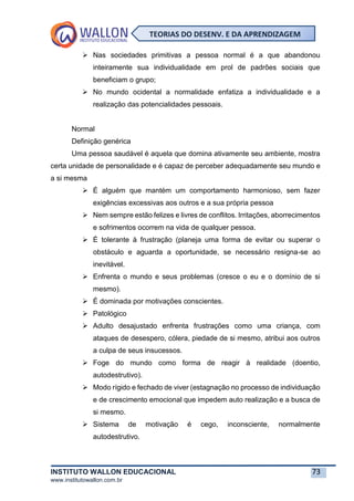 INSTITUTO WALLON EDUCACIONAL 73
www.institutowallon.com.br
TEORIAS DO DESENV. E DA APRENDIZAGEM
➢ Nas sociedades primitivas a pessoa normal é a que abandonou
inteiramente sua individualidade em prol de padrões sociais que
beneficiam o grupo;
➢ No mundo ocidental a normalidade enfatiza a individualidade e a
realização das potencialidades pessoais.
Normal
Definição genérica
Uma pessoa saudável é aquela que domina ativamente seu ambiente, mostra
certa unidade de personalidade e é capaz de perceber adequadamente seu mundo e
a si mesma
➢ É alguém que mantém um comportamento harmonioso, sem fazer
exigências excessivas aos outros e a sua própria pessoa
➢ Nem sempre estão felizes e livres de conflitos. Irritações, aborrecimentos
e sofrimentos ocorrem na vida de qualquer pessoa.
➢ É tolerante à frustração (planeja uma forma de evitar ou superar o
obstáculo e aguarda a oportunidade, se necessário resigna-se ao
inevitável.
➢ Enfrenta o mundo e seus problemas (cresce o eu e o domínio de si
mesmo).
➢ É dominada por motivações conscientes.
➢ Patológico
➢ Adulto desajustado enfrenta frustrações como uma criança, com
ataques de desespero, cólera, piedade de si mesmo, atribui aos outros
a culpa de seus insucessos.
➢ Foge do mundo como forma de reagir à realidade (doentio,
autodestrutivo).
➢ Modo rígido e fechado de viver (estagnação no processo de individuação
e de crescimento emocional que impedem auto realização e a busca de
si mesmo.
➢ Sistema de motivação é cego, inconsciente, normalmente
autodestrutivo.
 