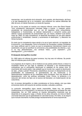 (110)
mercancías-- son la extinción de la donación, de lo gratuito, del ofrecimiento, del favor
y la casi desaparición de lo no monetario, que erosionan los valores diferentes del
afán de lucro, el interés financiero y el ansia de riquezas.
En suma, se ha puesto en marcha una máquina infernal; como dice René Passet:
"Una competencia internacional insensata obliga a buscar, a cualquier precio,
excedentes de productividad que, en vez de repartirse entre consumidores,
trabajadores e inversionistas, se dedican básicamente a comprimir costos para
obtener nuevos excedentes de productividad que, así mismo, etcétera" [Les Echos,
mayo de 1992]. En esta competencia, el desarrollo tecnológico se usa para obtener
productividad y rentabilidad, creando y aumentando el desempleo,1 y alterando los
ritmos humanos.
Es cierto que la competencia sigue siendo a la vez el gran estímulo y el regulador de
la economía, y sus desajustes, como la formación de monopolios, pueden combatirse
con leyes antitrust; pero lo nuevo es que la competencia internacional impone una
aceleración a la que se sacrifican la convivencia y las posibilidades de reforma, y que,
si no hay desaceleración, nos conduce hacia... ¿una explosión?, ¿una
desintegración?, ¿una mutación?
El desajuste demográfico mundial
En 1800 había mil millones de seres humanos, hoy hay seis mil millones. Se prevén
diez mil millones para el año 2050.
Los progresos de la higiene y de la medicina en los países pobres llevan a reducir la
mortalidad infantil sin que baje la natalidad. El bienestar y las transformaciones
civilizadoras que le acompañan disminuyen la natalidad en los países ricos. El
crecimiento del mundo pobre, más poblado que el mundo rico, supera la disminución
de éste. ¿Hasta cuándo? Previsiones catastróficas anuncian el rebasamiento de las
posibilidades de subsistencia, la generalización de las hambrunas y el
desbordamiento migratorio de los miserables hacia Occidente. Pero hay factores de
desaceleración, como las políticas antinatales (India, China), la tendencia a la
reducción del número de hijos con el avance del bienestar y la modernización de las
costumbres.
Así, el proceso demográfico no debe considerarse en forma aislada, sino que debe
enmarcarse dentro del conjunto de cambios sociales, culturales y políticos.
La evolución demográfica sigue siendo imprevisible. Hasta hoy, las grandes
modificaciones en el crecimiento y la reducción de las poblaciones europeas han sido
inesperadas. Así, en 1940 aparece un impulso demográfico imprevisto que se
desarrolla en la posguerra; luego, a finales de los años cincuenta, se inicia en Berlín
una brutal reducción que se generalizará en casi toda Europa. Por tanto, no es seguro
que el actual crecimiento mundial prosiga necesariamente en forma exponencial.
 