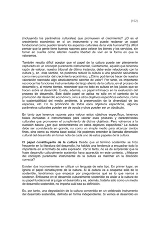 (152)
(incluyendo los parámetros culturales) que promueven el crecimiento? ¿O es el
crecimiento económico en sí un instrumento y no puede reclamar un papel
fundacional como pueden tenerlo los aspectos culturales de la vida humana? Es difícil
pensar que la gente tiene buenas razones para valorar los bienes y los servicios, sin
tomar en cuenta cómo afectan nuestra libertad de vivir en la forma en que la
valoramos.
También resulta difícil aceptar que el papel de la cultura puede ser plenamente
capturado en un concepto puramente instrumental, Ciertamente, aquello que tenemos
razón de valorar, nuestro tribunal de última instancia, debe estar relacionado con la
cultura y, en este sentido, no podemos reducir la cultura a una posición secundaria
como mero promotor del crecimiento económico. ¿Cómo podríamos hacer de nuestra
valoración razonada algo absolutamente carente de valor? Por tanto, es importante
reconocer las funciones instrumentales de largo aliento de la cultura, en el proceso de
desarrollo y, al mismo tiempo, reconocer que no todo es cultura en los juicios que se
hacen sobre el desarrollo. Existe, además, un papel intrínseco en la evaluación del
proceso de desarrollo. Este doble papel se aplica no sólo en el contexto de la
promoción del desarrollo económico, sino a otros objetivos específicos externos, como
la sustentabilidad del medio ambiente, la preservación de la diversidad de las
especies, etc. En la promoción de todos esos objetivos específicos, algunos
parámetros culturales pueden ser de ayuda y otros pueden ser un obstáculo.
En tanto que tenemos razones para valorar estos objetivos específicos, tenemos
bases derivadas e instrumentales para valorar esas posturas y características
culturales que promueven el cumplimiento de dichos objetivos. Pero volvamos a la
cuestión básica ¿por qué concentrarnos en estos objetivos específicos? La cultura
debe ser considerada en grande, no como un simple medio para alcanzar ciertos
fines, sino como su misma base social. No podemos entender la llamada dimensión
cultural del desarrollo sin tomar nota de cada uno de estos papeles de la cultura.
El papel constituyente de la cultura Desde que el término sostenible se hizo
frecuente en la literatura del desarrollo, ha habido una tendencia a encuadrar todo lo
importante en el formato de esta expresión. Por lo tanto, no es de sorprender que la
frase desarrollo culturalmente sostenido haya aparecido en este contexto. ¿Alejarse
del concepto puramente instrumental de la cultura es marchar en la dirección
correcta?
Existen dos inconvenientes en utilizar un lenguaje de este tipo. En primer lugar, se
ignora el papel constituyente de la cultura. Si la cultura va a ocuparse sólo de lo
sostenible, tendríamos que empezar por preguntarnos qué es lo que vamos a
sostener. Enfocarse en el desarrollo culturalmente sostenible es aislar a la cultura de
su papel fundacional al juzgar el desarrollo y es, además, tratarla sólo como un medio
de desarrollo sostenible, no importa cuál sea su definición.
Es, por tanto, una degradación de la cultura convertida en un celebrado instrumento
del desarrollo sostenible, definida en forma independiente. Si vemos el desarrollo en
 