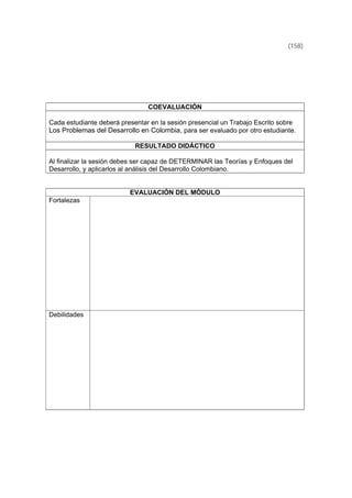(158)
COEVALUACIÓN
Cada estudiante deberá presentar en la sesión presencial un Trabajo Escrito sobre
Los Problemas del Desarrollo en Colombia, para ser evaluado por otro estudiante.
RESULTADO DIDÁCTICO
Al finalizar la sesión debes ser capaz de DETERMINAR las Teorías y Enfoques del
Desarrollo, y aplicarlos al análisis del Desarrollo Colombiano.
EVALUACIÓN DEL MÓDULO
Fortalezas
Debilidades
 
