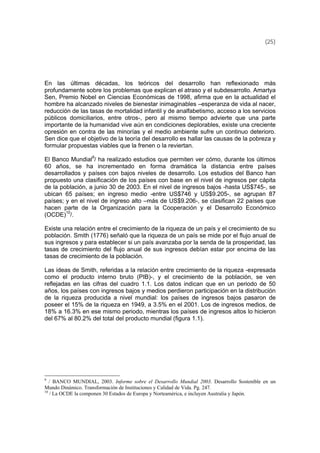 (25)
En las últimas décadas, los teóricos del desarrollo han reflexionado más
profundamente sobre los problemas que explican el atraso y el subdesarrollo. Amartya
Sen, Premio Nobel en Ciencias Económicas de 1998, afirma que en la actualidad el
hombre ha alcanzado niveles de bienestar inimaginables –esperanza de vida al nacer,
reducción de las tasas de mortalidad infantil y de analfabetismo, acceso a los servicios
públicos domiciliarios, entre otros-, pero al mismo tiempo advierte que una parte
importante de la humanidad vive aún en condiciones deplorables, existe una creciente
opresión en contra de las minorías y el medio ambiente sufre un continuo deterioro.
Sen dice que el objetivo de la teoría del desarrollo es hallar las causas de la pobreza y
formular propuestas viables que la frenen o la reviertan.
El Banco Mundial9
/ ha realizado estudios que permiten ver cómo, durante los últimos
60 años, se ha incrementado en forma dramática la distancia entre países
desarrollados y países con bajos niveles de desarrollo. Los estudios del Banco han
propuesto una clasificación de los países con base en el nivel de ingresos per cápita
de la población, a junio 30 de 2003. En el nivel de ingresos bajos -hasta US$745-, se
ubican 65 países; en ingreso medio -entre US$746 y US$9.205-, se agrupan 87
países; y en el nivel de ingreso alto –más de US$9.206-, se clasifican 22 países que
hacen parte de la Organización para la Cooperación y el Desarrollo Económico
(OCDE)10
/.
Existe una relación entre el crecimiento de la riqueza de un país y el crecimiento de su
población. Smith (1776) señaló que la riqueza de un país se mide por el flujo anual de
sus ingresos y para establecer si un país avanzaba por la senda de la prosperidad, las
tasas de crecimiento del flujo anual de sus ingresos debían estar por encima de las
tasas de crecimiento de la población.
Las ideas de Smith, referidas a la relación entre crecimiento de la riqueza -expresada
como el producto interno bruto (PIB)-, y el crecimiento de la población, se ven
reflejadas en las cifras del cuadro 1.1. Los datos indican que en un periodo de 50
años, los países con ingresos bajos y medios perdieron participación en la distribución
de la riqueza producida a nivel mundial: los países de ingresos bajos pasaron de
poseer el 15% de la riqueza en 1949, a 3.5% en el 2001. Los de ingresos medios, de
18% a 16.3% en ese mismo periodo, mientras los países de ingresos altos lo hicieron
del 67% al 80.2% del total del producto mundial (figura 1.1).
9
/ BANCO MUNDIAL, 2003. Informe sobre el Desarrollo Mundial 2003. Desarrollo Sostenible en un
Mundo Dinámico. Transformación de Instituciones y Calidad de Vida. Pg. 247.
10
/ La OCDE la componen 30 Estados de Europa y Norteamérica, e incluyen Australia y Japón.
 