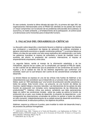 (31)
En ese contexto, durante la última década del siglo XX y la primera del siglo XXI, las
organizaciones internacionales como el PNUD han alentado en los países del mundo
un mayor compromiso con la solución de los problemas estructurales de la pobreza, la
economía y el medio ambiente, y el fortalecimiento de la participación, el control social
y la democracia como horizontes para el desarrollo humano.
3. FALACIAS DEL DESARROLLO: CRÍTICAS 
La discusión sobre desarrollo y crecimiento llevaron a Adelman a plantear tres falacias
que condujeron y sustentaron las lógicas de aplicación de políticas orientadas a
generar crecimiento económico e igualar condiciones políticas19
/. La primera falacia se
refiere a la idea de que existe una sola causa explicativa del subdesarrollo y por tanto
los gobiernos buscaban la manera de enfrentarla a través de medidas como el
aumento del ahorro, la ampliación del comercio internacional, el impulso al
emprendimiento empresarial, entre otros.
La segunda falacia, remite al manejo de la información estadística y de los
indicadores, algunos de los cuales, por su simplicidad, por ejemplo el PIB per cápita,
no dan cuentan de las diferencias que se presentan en las condiciones de acceso al
ingreso y de la calidad de vida de los distintos segmentos que conforman una
sociedad, razón por la cual tampoco dan cuenta de las características complejas del
desarrollo.
La tercera falacia se expresa en una de las críticas más fuertes de Adelman a las
interpretaciones que consideran que el desarrollo es un proceso lineal. Adelman cita a
Sólow, quien en 1957 planteaba que “una función de producción sencilla caracteriza a
todos los países. Esta función única –se presume, es una función de ofertas de
insumos, capital trabajo y recursos naturales. Las desviaciones de los países de esta
función de producción son tomadas como representaciones de las diferencias de
productividad”20
/. Adelman critica esa postura, señalando que tales apreciaciones
dejan sin definir las condiciones iniciales sobre las cuales se estima la función de
producción de un país –sus niveles de desarrollo, la situación de dependencia-, y por
consiguiente las prescripciones universales de política no aplican a todos los países
en todo momento, independientemente de su estado actual de desarrollo económico y
socio-institucional, la estructura política y los objetivos de política.
Adelman, expone su crítica en 4 puntos, para invalidar la visión del desarrollo lineal y
de procesos de políticas homogéneas:
19
/ ADELMAN Irma, 2002. “Falacias en la Teoría del Desarrollo y sus Implicaciones de Política”. En:
MEIER Gerald y STIGLITZ Joseph, Fronteras del la Economía del Desarrollo: El futuro en Perspectiva.
Banco Mundial, Alfaomega, México. Pg. 92.
20
/ ADELMAN, Op. Cit, Pg. 107.
 