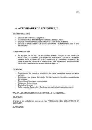 (39)
4. ACTIVIDADES DE APRENDIZAJE 
DE AUTOFORMACIÓN
Elabore la Construcción Cognitiva.
Realice la lectura de la bibliografía básica y de esta unidad.
Elabore el mapa conceptual de esta unidad y de la lectura básica.
Elabore un ensayo sobre: “La relación Desarrollo – Subdesarrollo, para el caso
colombiano”.
DE INTERFORMACIÓN
En equipos de trabajo, los estudiantes deberán indagar en sus municipios
situaciones y condiciones que les permita asociarlas a conceptos y enfoques
teóricos sobre el desarrollo, el subdesarrollo y el crecimiento económico. La
tabla de relación desarrollo – subdesarrollo, que se presenta en esta Unidad,
facilitará a los estudiantes la realización del ejercicio.
PRESENCIAL
Presentación del módulo y exposición del mapa conceptual general por parte
del tutor.
Exposición, por grupos de trabajo, de los mapas conceptuales resultantes de
las lecturas.
Discusión de los mapas conceptuales
Aclaración de conceptos
Control de lecturas
Taller: relación Desarrollo – Subdesarrollo, aplicada al caso colombiano.
TALLER: «LOS PROBLEMAS DEL DESARROLLO EN COLOMBIA»
OBJETIVOS
Orientar a los estudiantes acerca de los PROBLEMAS DEL DESARROLLO EN
COLOMBIA.
SUPUESTOS:
 