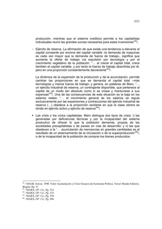 (65)
producción, mientras que el sistema crediticio permite a los capitalistas
individuales reunir las grandes sumas necesarias para estas inversiones”62
/.
- Ejército de reserva. La afirmación de que existe una tendencia a elevarse el
capital constante por encima del capital variable -la demanda de maquinas
es cada vez mayor que la demanda de fuerza de trabajo-, significa que
aumenta la oferta de trabajo vía expulsión por tecnología y por el
crecimiento vegetativo de la población. “… al crecer el capital total, crece
también el capital variable, y por tanto la fuerza de trabajo absorbida por él,
pero en una proporción constantemente decreciente”63
/.
La dinámica de la expansión de la producción y de la acumulación, permite
cambiar las proporciones en que se demanda el capital total –más
tecnologías y menos fuerza de trabajo- y genera, en palabras de Marx, “…
un ejército industrial de reserva, un contingente disponible, que pertenece al
capital de un modo tan absoluto como si se criase y mantuviese a sus
expensas”64
/. Una de las consecuencias de esta situación es la baja en los
salarios reales: “… el movimiento general de los salarios se regula
exclusivamente por las expansiones y contracciones del ejército industrial de
reserva (…) obedece a la proporción oscilante en que la clase obrera se
divide en ejército activo y ejército de reserva”65
/.
Las crisis y los ciclos capitalistas. Marx distingue dos tipos de crisis: i) las
generadas por deficiencias técnicas y por la incapacidad del sistema
productivo de ofrecer lo que la población demanda, propias de las
sociedades precapitalistas o de países en vías de desarrollo; y ii) las que
obedecen a la “… acumulación de mercancías en grandes cantidades es el
resultado de un estancamiento de la circulación o de la superproducción”66
/,
o de la incapacidad de la población de comprar los bienes producidos.
62
/ SHAIK Anwar, 1990. Valor Acumulación y Crisis Ensayos de Economía Política. Tercer Mundo Editores.
Bogotá. Pg. 51
63
/ MARX, OP. Cit., Pg. 533.
64
/ MARX, OP. Cit., Pg. 535.
65
/ MARX, OP. Cit., Pg. 539.
66
/ MARX, OP. Cit., Pg. 496.
 