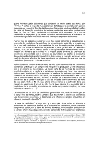 (68)
guerra mundial fueron escenarios que concitaron el interés sobre este tema. Sen
(1979, p. 7) señala al respecto: “Las economías dañadas por la guerra hacían grandes
esfuerzos por reconstruir lo más rápido posible, los países subdesarrollados trataban
de iniciar el desarrollo económico, los países capitalistas avanzados, relativamente
libres de crisis periódicas, trataban de concentrarse en el incremento de la tasa de
crecimiento a largo plazo, y los países socialistas estaban decididos a alcanzar a las
economías capitalistas más ricas mediante una rápida expansión económica”.
Fueron tres los aspectos nucleares sobre los cuales comienza a estructurarse la
economía del crecimiento: la posibilidad de un crecimiento sostenido, la irregularidad
de la ruta del crecimiento y la expectativa de una demanda efectiva adicional. El
concepto que subyace a estos tres aspectos es la tasa “garantizada” de crecimiento
(Harrod, 1939, pp. 14-33). Harrod definió la tasa garantizada de crecimiento como la
relación s/C, donde “s” es el ahorro y “C” la relación capital-producto. Es una visión del
crecimiento emparentada con el concepto de acumulación de capital: la expectativa
de una demanda efectiva determina el nivel de inversión; la inversión genera un cierto
nivel de demanda efectiva. La tasa garantizada se distingue de una tasa real de
crecimiento, justamente por las expectativas.
Harrod consideró también el factor mano de obra como determinante del crecimiento
económico. El trabajo es un componente integral de la producción y está relacionado
con el crecimiento de la población. La mayor parte de los modelos de crecimiento
económico relacionan el capital y el trabajo con supuestos que hacen que esos dos
factores sean sustituibles. En otros casos, la teoría se ha inclinado por analizar los
problemas de la acumulación de capital con respecto a una restricción relacionada
con la oferta de mano de obra, es decir, el análisis de la relación entre la tasa de
crecimiento de la fuerza de trabajo y la tasa de progreso técnico ahorradora de mano
de obra (Sen, 1979, p. 13-14). Éste último enfoque remite a la definición de la tasa
natural de crecimiento (Harrod, p. 59): “es la tasa máxima (…) permitida por el
crecimiento de la población, acumulación de capital, progreso tecnológico y curva de
preferencia trabajo/ocio (…)”.
La interacción de las tasas de crecimiento garantizada, real y natural constituyen, en
la perspectiva de Harrod, las tres variables que determinan el crecimiento económico.
Las depresiones económicas, el desempleo y la inflación de precios encuentran en
ellas una explicación plausible68
/.
La “tasa de crecimiento” a largo plazo y la renta per cápita serían en adelante el
leitmotiv de los desarrollos teóricos de la economía del crecimiento, desde diferentes
perspectivas construidas a partir del modelo de Harrod. Unos modelos distinguen en
la variable ahorro la participación promedio ponderada de trabajadores y capitalistas
y el enfoque de equilibrio intertemporal para analizar el comportamiento de los consumidores. Young (1928)
y Schumpeter (1934) hicieron por esa misma época aportes importantes al conocimiento de los determinantes
de la tasa de crecimiento y del progreso tecnológico.
68
/ Sobre estos aspectos volveremos en el punto 4 de este capítulo, al abordar las ideas de Currie, relacionadas
con los problemas del crecimiento en un país en desarrollo.
 