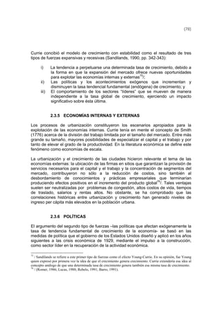 (78)
Currie concibió el modelo de crecimiento con estabilidad como el resultado de tres
tipos de fuerzas expansivas y recesivas (Sandilands, 1990, pp. 342-343):
i) La tendencia a perpetuarse una determinada tasa de crecimiento, debido a
la forma en que la expansión del mercado ofrece nuevas oportunidades
para explotar las economías internas y externas75
/;
ii) Las políticas y los acontecimientos exógenos que incrementan y
disminuyen la tasa tendencial fundamental (endógena) de crecimiento; y
iii) El comportamiento de los sectores “líderes” que se mueven de manera
independiente a la tasa global de crecimiento, ejerciendo un impacto
significativo sobre ésta última.
2.3.5 ECONOMÍAS INTERNAS Y EXTERNAS
Los procesos de urbanización constituyeron los escenarios apropiados para la
explotación de las economías internas. Currie tenía en mente el concepto de Smith
(1776) acerca de la división del trabajo limitada por el tamaño del mercado. Entre más
grande su tamaño, mayores posibilidades de especializar el capital y el trabajo y por
tanto de elevar el grado de la productividad. En la literatura económica se define este
fenómeno como economías de escala.
La urbanización y el crecimiento de las ciudades hicieron relevante el tema de las
economías externas: la ubicación de las firmas en sitios que garantizan la provisión de
servicios necesarios para el capital y el trabajo y la concentración de segmentos del
mercado, contribuyeron no sólo a la reducción de costos, sino también al
desbordamiento de conocimientos y prácticas empresariales que terminarían
produciendo efectos positivos en el incremento del producto global76
/. Tales ventajas
suelen ser neutralizadas por problemas de congestión, altos costos de vida, tiempos
de traslado, salarios y rentas altos. No obstante, se ha comprobado que las
correlaciones históricas entre urbanización y crecimiento han generado niveles de
ingreso per cápita más elevados en la población urbana.
2.3.6 POLÍTICAS
El argumento del segundo tipo de fuerzas –las políticas que afectan exógenamente la
tasa de tendencia fundamental de crecimiento de la economía- se basó en las
medidas de política que el gobierno de los Estados Unidos diseñó y aplicó en los años
siguientes a las crisis económica de 1929, mediante el impulso a la construcción,
como sector líder en la recuperación de la actividad económica.
75
/ Sandilands se refiere a este primer tipo de fuerzas como el efecto Young-Currie. En su opinión, fue Young
quien expresó por primera vez la idea de que el crecimiento genera crecimiento. Currie extendería esa idea al
concepto análogo de que una determinada tasa de crecimiento genera también esa misma tasa de crecimiento.
76
/ (Romer, 1986; Lucas, 1988; Rebelo, 1991; Barro, 1991).
 