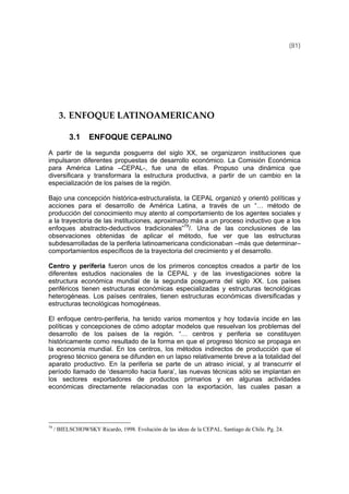 (81)
3. ENFOQUE LATINOAMERICANO 
3.1 ENFOQUE CEPALINO
A partir de la segunda posguerra del siglo XX, se organizaron instituciones que
impulsaron diferentes propuestas de desarrollo económico. La Comisión Económica
para América Latina –CEPAL-, fue una de ellas. Propuso una dinámica que
diversificara y transformara la estructura productiva, a partir de un cambio en la
especialización de los países de la región.
Bajo una concepción histórica-estructuralista, la CEPAL organizó y orientó políticas y
acciones para el desarrollo de América Latina, a través de un “… método de
producción del conocimiento muy atento al comportamiento de los agentes sociales y
a la trayectoria de las instituciones, aproximado más a un proceso inductivo que a los
enfoques abstracto-deductivos tradicionales”79
/. Una de las conclusiones de las
observaciones obtenidas de aplicar el método, fue ver que las estructuras
subdesarrolladas de la periferia latinoamericana condicionaban –más que determinar–
comportamientos específicos de la trayectoria del crecimiento y el desarrollo.
Centro y periferia fueron unos de los primeros conceptos creados a partir de los
diferentes estudios nacionales de la CEPAL y de las investigaciones sobre la
estructura económica mundial de la segunda posguerra del siglo XX. Los países
periféricos tienen estructuras económicas especializadas y estructuras tecnológicas
heterogéneas. Los países centrales, tienen estructuras económicas diversificadas y
estructuras tecnológicas homogéneas.
El enfoque centro-periferia, ha tenido varios momentos y hoy todavía incide en las
políticas y concepciones de cómo adoptar modelos que resuelvan los problemas del
desarrollo de los países de la región. “… centros y periferia se constituyen
históricamente como resultado de la forma en que el progreso técnico se propaga en
la economía mundial. En los centros, los métodos indirectos de producción que el
progreso técnico genera se difunden en un lapso relativamente breve a la totalidad del
aparato productivo. En la periferia se parte de un atraso inicial, y al transcurrir el
período llamado de ‘desarrollo hacia fuera’, las nuevas técnicas sólo se implantan en
los sectores exportadores de productos primarios y en algunas actividades
económicas directamente relacionadas con la exportación, las cuales pasan a
79
/ BIELSCHOWSKY Ricardo, 1998. Evolución de las ideas de la CEPAL. Santiago de Chile. Pg. 24.
 