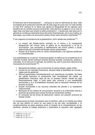(88)
El fenómeno de la financiarización “… enriquece a unos en detrimento de otros. Sólo
el progreso de la producción permite salir de este juego de suma cero. En este sentido
el ciclo D-D* siempre es un factor que agrava la desigualdad de los ingresos para
beneficio de los rentitas-usureros dominantes. Este ejercicio se agota si no se crea en
algún lado una base que amplíe la esfera productiva […] resulta que esta base por lo
general se constituye justamente fuera del centro financiarizado, por lo que implica, en
esta etapa, que exista una dominación política eficaz sobre territorios importantes”100
/
Y con respecto a la tendencia de la globalización, Amín señala dos problemas101
/:
La erosión del Estado-nación centrado en sí mismo y la consiguiente
desaparición del vínculo entre la esfera de la reproducción y la de la
acumulación, que acompaña al debilitamiento del control político y social,
determinado por la frontera del Estado-nación autocentardo.
Erosión de la fractura entre un centro industrializado y las regiones periféricas
no industrializadas.
Las posibilidades de un país en “la jerarquía global” se define por la competencia en el
mercado mundial, donde confluyen diversos factores sociales, económicos, políticos y
culturales, en la lucha por el mercado, los centros hoy usan lo que Amin denomina los
monopolios de la dominación102
/:
Monopolio tecnológico, que no funcionan sin apoyo estatal y gasto militar.
Control de los mercados financieros, eficaces dada la liberalidad de normas y
reglas que los gobiernan.
Ahorros gestionados centralizadamente con operaciones mundiales. Se habla
del capital financiero el componente más mundializado del capital. La
globalización financiera, lejos de ser un proceso natural, resulta ser algo
extremadamente frágil. A corto plazo sólo conduce a una inestabilidad
permanente y no a la estabilidad necesaria para la actuación eficiente de los
proceso de ajuste.
Acceso monopolista a los recursos naturales del planeta y su explotación
indiscriminada.
Monopolio de los medios de comunicación, llevando a la uniformidad cultural y
abriendo las puertas para nuevas formas de manipulación política.
El monopolio de las armas de destrucción masiva, con posición exclusiva de
Estado Unidos.
La consecuencia de estos monopolios para la periferia, está en la medida que éstos
son los que definen el marco en que opera la ley del valor mundializada y “el
condicionamiento de estos procesos anula el impacto de la industrialización en las
periferias, devalúa el trabajo productivo y sobrevalora el supuesto valor agregado
100
/ AMIN Op. Cit. Pg. 116.
101
/ AMIN Op. Cit. Pg. 17.
102
/ AMIN Op. Cit. Pg. 18 y ss.
 