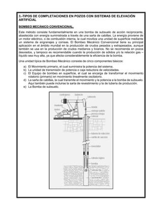 3.-TIPOS DE COMPLETACIONES EN POZOS CON SISTEMAS DE ELEVACIÓN
ARTIFICIAL
BOMBEO MECÁNICO CONVENCIONAL.
Este método consiste fundamentalmente en una bomba de subsuelo de acción reciprocante,
abastecida con energía suministrada a través de una sarta de cabillas. La energía proviene de
un motor eléctrico, o de combustión interna, la cual moviliza una unidad de superficie mediante
un sistema de engranajes y correas. El Bombeo Mecánico Convencional tiene su principal
aplicación en el ámbito mundial en la producción de crudos pesados y extrapesados, aunque
también se usa en la producción de crudos medianos y livianos. No se recomienda en pozos
desviados, y tampoco es recomendable cuando la producción de sólidos y/o la relación gas –
líquido sea muy alta, ya que afecta considerablemente la eficiencia de la bomba.
Una unidad típica de Bombeo Mecánico consiste de cinco componentes básicos:
a) El Movimiento primario, el cual suministra la potencia del sistema.
b) La unidad de transmisión de potencia o caja reductora de velocidades.
c) El Equipo de bombeo en superficie, el cual se encarga de transformar el movimiento
rotatorio (primario) en movimiento linealmente oscilatorio.
d) La sarta de cabillas, la cual transmite el movimiento y la potencia a la bomba de subsuelo.
Aquí también puede incluirse la sarta de revestimiento y la de tubería de producción.
e) La Bomba de subsuelo.
 