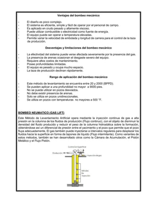 Ventajas del bombeo mecánico
- El diseño es poco complejo.
- El sistema es eficiente, simple y fácil de operar por el personal de campo.
- Es aplicado en crudo pesado y altamente viscoso.
- Puede utilizar combustible o electricidad como fuente de energía.
- El equipo puede ser operar a temperatura elevadas.
- Permite variar la velocidad de embolada y longitud de carrera para el control de la taza
de producción.
Desventajas y limitaciones del bombeo mecánico
- La efectividad del sistema puede verse afectada severamente por la presencia del gas.
- La presencia de arenas ocasionan el desgaste severo del equipo.
- Requiere altos costos de mantenimiento.
- Posee profundidades limitadas.
- El equipo es pesado y ocupa mucho espacio.
- La taza de producción declinan rápidamente.
Rango de aplicación del bombeo mecánico
- Este método de levantamiento se encuentra entre 20 y 2000 (BPPD).
- Se pueden aplicar a una profundidad no mayor a 9000 pies.
- No se puede utilizar en pozos desviados.
- No debe existir presencia de arenas.
- Solo se utiliza en pozos unidireccionales.
- Se utiliza en pozos con temperaturas no mayores a 500 °F.
BOMBEO NEUMATICO (GAS LIFT)
Este Método de Levantamiento Artificial opera mediante la inyección continua de gas a alta
presión en la columna de los fluidos de producción (Flujo continuo), con el objeto de disminuir la
densidad del fluido producido y reducir el peso de la columna hidrostática sobre la formación,
obteniéndose así un diferencial de presión entre el yacimiento y el pozo que permite que el pozo
fluya adecuadamente. El gas también puede inyectarse a intervalos regulares para desplazar los
fluidos hacia la superficie en forma de tapones de líquido (Flujo intermitente). Como variantes de
estos métodos, también se han desarrollado otros como la Cámara de Acumulación, el Pistón
Metálico y el Flujo Pistón.
 