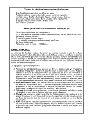 Ventajas del método de levantamiento artificial por gas:
- Gran flexibilidad para producir con diferentes tasas
- Puede ser utilizado en pozos desviados usando mandriles especiales
- Ideal para pozos de alta relación gas - líquido y con producción de arena
- Se pueden producir varios pozos desde una sola planta o plataforma
- El equipo del subsuelo es sencillo y de bajo costo
- Bajo costo de operación
Desventajas del método de levantamiento artificial por gas:
- Se requiere una fuente de gas de alta presión.
- No es recomendable en instalaciones con revestidores muy viejos y líneas de flujo muy
largas y de pequeño diámetro.
- El gas de inyección debe ser tratado.
- No es aplicable en pozos de crudo viscoso y/o parafinoso.
- Su diseño es laborioso.
- Aplicable a pozos de hasta + 10.000 pies.
BOMBEO HIDRÁULICO.
Los sistemas de Bombeo Hidráulico transmiten su potencia mediante el uso de un fluido
presurizado que es inyectado a través de la tubería. Este fluido conocido como fluido de potencia
o fluido motor, es utilizado por una bomba de subsuelo que actúa como un transformador para
convertir la energía de dicho fluido a energía potencial o de presión en el fluido producido que es
enviado hacia la superficie. Los fluidos de potencia más utilizados son agua y crudos livianos que
pueden provenir del mismo pozo.
Los equipos de superficie comprenden:
a) Tanques de almacenamiento, tanques de lavado, separadores y/o tratadores:
cuando se utiliza petróleo como fluido de potencia en un sistema abierto, dicho fluido se
obtiene de tanques de almacenamiento o de oleoductos, de donde se suministran al
sistema de bombeo o de distribución. Si se está en un sistema cerrado, el fluido de
potencia, bien sea agua o petróleo es manejado en un circuito cerrado, el cual debe
disponer de su propio tanque de almacenamiento y equipos de limpieza de sólidos, estos
equipos operan independientemente de las operaciones en las estaciones de producción.
b) Bomba multiplex o triplex: son bombas de acción reciprocante y constan de un terminal
de potencia y un terminal de fluido. El terminal de potencia comprende entre otras partes
el cigüeñal, la biela y los engranajes. El terminal de fluido está formado por pistones
individuales, con válvulas de retención a la entrada y a la descarga.
c) Válvulas de control: en general se usan varios tipos de válvulas de control para regular
y/o distribuir el suministro de fluido de potencia a uno o más pozos.
d) Múltiples de control: se utilizan para dirigir los fluidos directamente a cada uno de los
pozos. Una válvula de control de presión constante, regula la presión del flujo y la cantidad
de fluido de potencia que se requiere en cada pozo, cuando se usa una bomba
reciprocante.
e) Lubricador: es una pieza de tubería extendida con una línea lateral para desviar el flujo
de fluido cuando se baja o se extrae la bomba del pozo. También se utiliza para controlar
la presencia de gases corrosivos que pueden obstaculizar la bajada de la bomba o su
remoción del pozo.
 