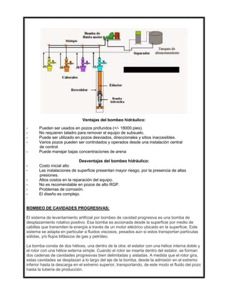 Ventajas del bombeo hidráulico:
- Pueden ser usados en pozos profundos (+/- 18000 pies).
- No requieren taladro para remover el equipo de subsuelo.
- Puede ser utilizado en pozos desviados, direccionales y sitios inaccesibles.
- Varios pozos pueden ser controlados y operados desde una instalación central
de control.
- Puede manejar bajas concentraciones de arena
Desventajas del bombeo hidráulico:
- Costo inicial alto
- Las instalaciones de superficie presentan mayor riesgo, por la presencia de altas
presiones.
- Altos costos en la reparación del equipo.
- No es recomendable en pozos de alto RGP.
- Problemas de corrosión.
- El diseño es complejo.
BOMBEO DE CAVIDADES PROGRESIVAS:
El sistema de levantamiento artificial por bombeo de cavidad progresiva es una bomba de
desplazamiento rotativo positivo. Esa bomba es accionada desde la superficie por medio de
cabillas que transmiten la energía a través de un motor eléctrico ubicado en la superficie. Este
sistema se adapta en particular a fluidos viscosos, pesados aún si estos transportan partículas
sólidas, y/o flujos bifásicos de gas y petróleo.
La bomba consta de dos hélices, una dentro de la otra: el estator con una hélice interna doble y
el rotor con una hélice externa simple. Cuando el rotor se inserta dentro del estator, se forman
dos cadenas de cavidades progresivas bien delimitadas y aisladas. A medida que el rotor gira,
estas cavidades se desplazan a lo largo del eje de la bomba, desde la admisión en el extremo
inferior hasta la descarga en el extremo superior, transportando, de este modo el fluido del pozo
hasta la tubería de producción.
 