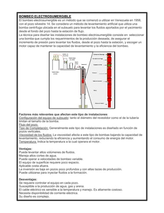 BOMBEO ELECTROSUMERGIBLE
El bombeo electrosumergible es un método que se comenzó a utilizar en Venezuela en 1958,
con el pozo silvestre 14. Se considera un método de levantamiento artificial que utiliza una
bomba centrífuga ubicada en el subsuelo para levantar los fluidos aportados por el yacimiento
desde el fondo del pozo hasta la estación de flujo.
La técnica para diseñar las instalaciones de bombeo electrosumergible consiste en: seleccionar
una bomba que cumpla los requerimientos de la producción deseada, de asegurar el
incremento de presión para levantar los fluidos, desde el pozo hasta la estación, y escoger un
motor capaz de mantener la capacidad de levantamiento y la eficiencia del bombeo.
Factores más relevantes que afectan este tipo de instalaciones:
Configuración del equipo de subsuelo: tanto el diámetro del revestidor como el de la tubería
limitan el tamaño de la bomba.
Flujo del pozo.
Tipo de Completación: Generalmente este tipo de instalaciones es diseñado en función de
pozos verticales.
Viscosidad de los fluidos: La viscosidad afecta a este tipo de bombas bajando la capacidad de
levantamiento, reduciendo la eficiencia y aumentando el consumo de energía del motor.
Temperatura: Indica la temperatura a la cual operara el motor.
Ventajas:
Puede levantar altos volúmenes de fluidos.
Maneja altos cortes de agua.
Puede operar a velocidades de bombeo variable.
El equipo de superficie requiere poco espacio.
Aplicable costa afuera.
La inversión es baja en pozos poco profundos y con altas tazas de producción.
Puede utilizarse para inyectar fluidos a la formación.
Desventajas:
Se requiere controlar el equipo en cada pozo.
Susceptible a la producción de agua, gas y arena.
El cable eléctrico es sensible a la temperatura y manejo. Es altamente costoso.
Necesita disponibilidad de corriente eléctrica.
Su diseño es complejo.
 