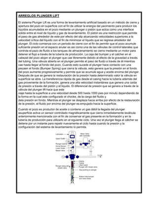 ARREGLOS PLUNGER LIFT
El sistema Plunger Lift es una forma de levantamiento artificial basado en un método de cierre y
apertura del pozo en superficie con el fin de utilizar la energía del yacimiento para producir los
líquidos acumulados en el pozo mediante un plunger o pistón que actúa como una interface
solida entre el nivel de líquido y gas de levantamiento. El pistón es una restricción que permite
el paso de gas alrededor de este por efecto del slip alcanzando velocidades superiores a la
velocidad crítica del líquido con el fin de minimizar el líquido que se regresa alrededor del
plunger. El ciclo comienza con un periodo de cierre con el fin de permitir que el pozo acumule
suficiente presión en el espacio anular es así como una de las válvulas de control laterales que
controla el pazo de fluido a los tanques de almacenamiento se cierra mediante un motor para
detener el flujo a través de la tubería de producción. La caja del bumper y el catcher en el
cabezal del pozo alojan el plunger que cae libremente debido al efecto de la gravedad a través
del tubing. Una válvula abierta en el plunger permite el paso de fluido a través de él mientras
cae hasta llegar al fondo del pozo. Cuando esto sucede el plunger hace contacto con una
piezaen el fondo (Bumper Spring) que cierra la válvula, esto genera que la presión en el fondo
del pozo aumente progresivamente y permite que se acumule agua y aceite encima del plunger.
Después de que se genera la restauración de la presión hasta determinado valor la válvula en
superficie se abre. La transferencia rápida de gas desde el casing hacia la tubería además del
gas proveniente de la formación, genera una alta velocidad instantánea que genera una caída
de presión a través del pistón y el líquido. El diferencial de presión que se genera a través de la
válvula del plunger lift hace que este
viaje hasta la superficie a una velocidad desde 500 hasta 1000 pies por minuto dependiendo de
la forma en la cual este configurado el chocke, de la carga del fluido y
dela presión en fondo. Mientras el plunger se desplaza hacia arriba por efecto de la restauración
de la presión, el fluido por encima del plunger es empujado hacia la superficie.
Cuando el pozo es productor de aceite o contiene un gas débil la llegada del plunger
asuperficie activa un sensor controlado magnéticamente que cierra inmediatamente laválvula
anteriormente mencionada con el fin de conservar el gas presente en la formación y en la
tubería de producción para utilizarlo en el siguiente ciclo. Una vez el plunger llega al cátcher se
detiene por un instante para repetir nuevamente el ciclo hasta cuando la presión y la
configuración del sistema de levantamiento lo permita.
 