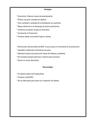 Ventajas:
* Económico. Reduce costos de levantamiento.
* Ofrece una gran variedad de diseños.
* Gran cantidad y variedad de controladores en superficie.
* Mayor eficiencia en la descarga de pozos productores.
* Conserva la presión de gas en formación.
* Incrementa la Producción.
* Produce desde una presión baja en casing.
* Disminución del promedio de BHP, lo que causa un incremento en la producción.
* Aplicable a diferentes condiciones de pozo.
* Mantiene tubería de producción limpia de hidratos y parafinas.
* No necesita energía adicional o externa para funcionar.
* Bueno en pozos desviados.
Desventajas:
* El sistema utiliza GLR específicas.
* Produce a 400 BPD.
* No es adecuado para pozos con migración de sólidos.
 
