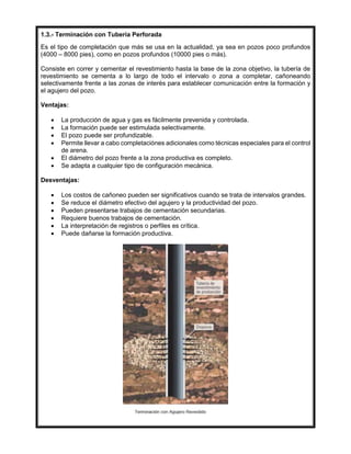 1.3.- Terminación con Tubería Perforada
Es el tipo de completación que más se usa en la actualidad, ya sea en pozos poco profundos
(4000 – 8000 pies), como en pozos profundos (10000 pies o más).
Consiste en correr y cementar el revestimiento hasta la base de la zona objetivo, la tubería de
revestimiento se cementa a lo largo de todo el intervalo o zona a completar, cañoneando
selectivamente frente a las zonas de interés para establecer comunicación entre la formación y
el agujero del pozo.
Ventajas:
 La producción de agua y gas es fácilmente prevenida y controlada.
 La formación puede ser estimulada selectivamente.
 El pozo puede ser profundizable.
 Permite llevar a cabo completaciónes adicionales como técnicas especiales para el control
de arena.
 El diámetro del pozo frente a la zona productiva es completo.
 Se adapta a cualquier tipo de configuración mecánica.
Desventajas:
 Los costos de cañoneo pueden ser significativos cuando se trata de intervalos grandes.
 Se reduce el diámetro efectivo del agujero y la productividad del pozo.
 Pueden presentarse trabajos de cementación secundarias.
 Requiere buenos trabajos de cementación.
 La interpretación de registros o perfiles es crítica.
 Puede dañarse la formación productiva.
 