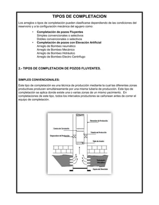 TIPOS DE COMPLETACION
Los arreglos o tipos de completación pueden clasificarse dependiendo de las condiciones del
reservorio y a la configuración mecánica del agujero como:
• Completación de pozos Fluyentes
Simples convencionales o selectivos
Dobles convencionales o selectivos
• Completación de pozos con Elevación Artificial
Arreglo de Bombeo neumático
Arreglo de Bombeo Mecánico
Arreglo de Bombeo Hidráulico
Arreglo de Bombeo Electro Centrifugo
2.- TIPOS DE COMPLETACION DE POZOS FLUYENTES.
SIMPLES CONVENCIONALES:
Este tipo de completación es una técnica de producción mediante la cual las diferentes zonas
productivas producen simultáneamente por una misma tubería de producción. Este tipo de
completación se aplica donde existe una o varias zonas de un mismo yacimiento. En
completaciones de este tipo, todos los intervalos productores se cañonean antes de correr el
equipo de completación.
 